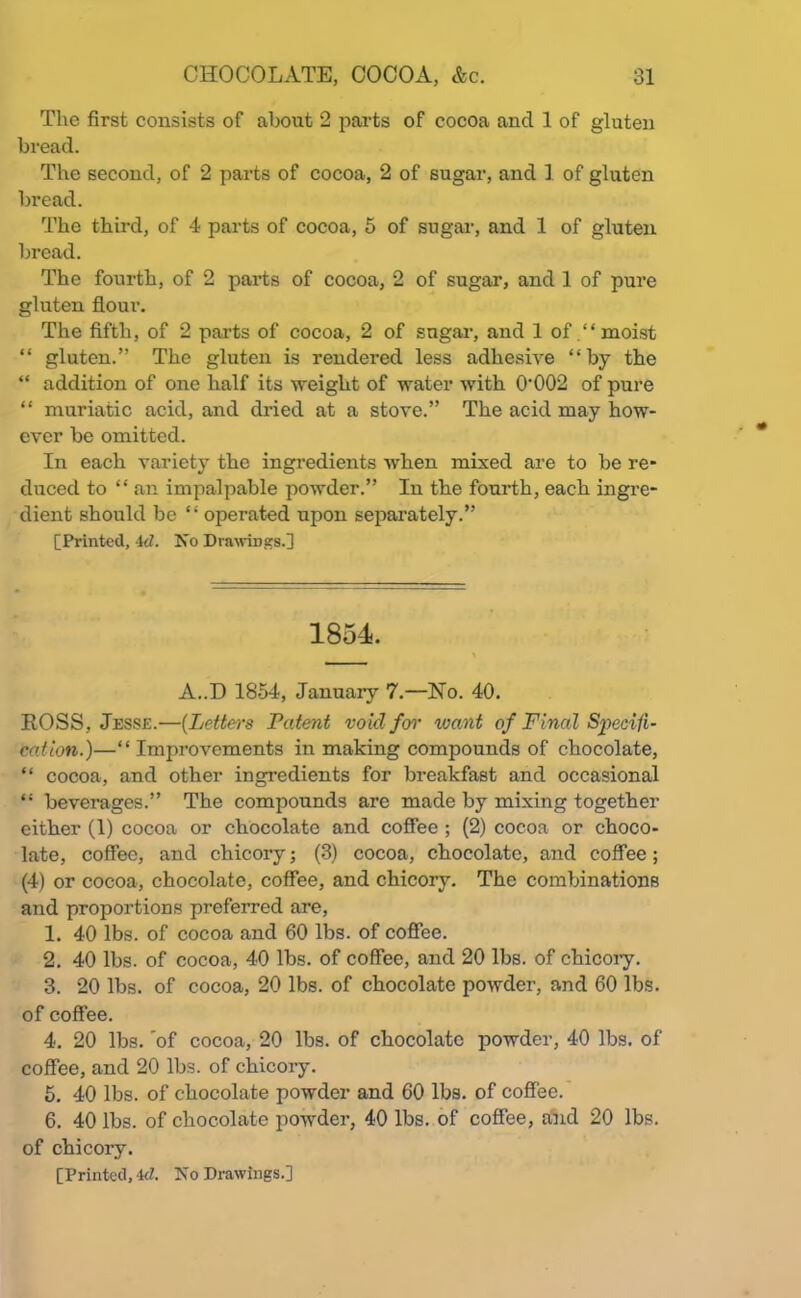 The first consists of about 2 parts of cocoa and 1 of gluten bread. The second, of 2 parts of cocoa, 2 of sugar, and 1 of gluten bread. The third, of 4 parts of cocoa, 5 of sugar, and 1 of gluten bread. The fourth, of 2 parts of cocoa, 2 of sugar, and 1 of pure gluten flour. The fifth, of 2 parts of cocoa, 2 of sugar, and 1 of .“moist “ gluten.” The gluten is rendered less adhesive “by the “ addition of one half its weight of water with 0-002 of pure “ muriatic acid, and dried at a stove.” The acid may how- ever be omitted. In each variety the ingredients when mixed are to be re- duced to “ an impalpable powder.” In the fourth, each ingre- dient should be “ operated upon separately.” [Printed, id. Iso Drawings.] 1854. A..D 1854, January 7.—No. 40. ROSS, Jesse.—(Letters Patent void for want of Final Specifi- cation.)—“ Improvements in making compounds of chocolate, “ cocoa, and other ingredients for breakfast and occasional “ beverages.” The compounds are made by mixing together either (1) cocoa or chocolate and coffee ; (2) cocoa or choco- late, coffee, and chicory; (3) cocoa, chocolate, and coffee; (4) or cocoa, chocolate, coffee, and chicory. The combinations and proportions preferred are, 1. 40 lbs. of cocoa and 60 lbs. of coffee. 2. 40 lbs. of cocoa, 40 lbs. of coffee, and 20 lbs. of chicory. 3. 20 lbs. of cocoa, 20 lbs. of chocolate powder, and 60 lbs. of coffee. 4. 20 lbs. 'of cocoa, 20 lbs. of chocolate powder, 40 lbs. of coffee, and 20 lbs. of chicory. 5. 40 lbs. of chocolate powder and 60 lbs. of coffee. 6. 40 lbs. of chocolate powder, 40 lbs. of coffee, and 20 lbs. of chicory. [Printed, 4<7. No Drawings.]