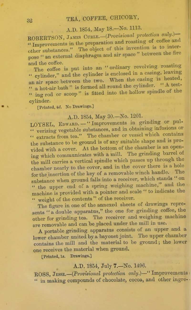 A.D. 1854, May 18—No. 1113. ROBERTSON, James Curle.—{Provisional protection only.)— -Improvements in the preparation and roasting of coffee and other substances.” The object of this invention «Jo mto- pose “ an external diaphragm and air space between the hie and the coffee. . The coffee is put into an “ordinary revolving roasting “ cylinder,” and the cylinder is enclosed in a casing, leaving an air apace between the two. When the easing is heated, “ a hot-air bath” is formed all round the cylinder. A “ iug rod or scoop ” is fitted into the hollow spindle of the cylinder. [Printed, id. No Drawings.] A.D. 1854, May 30.—No. 1201. LOYSEL, Edward. — “Improvements in grinding or pul- “ verizing vegetable substances, and in obtaining infusions or “ extracts from tea.” The chamber or vessel which contains the substance to be ground is of any suitable shape and is pro- vided with a cover. At the bottom of the chamber is an open- in which communicates with a mill. The grinding barrel of the mill carries a vertical spindle which passes up through the chamber nearly to the cover, and in the coyer there is a hole for the insertion of the key of a removable winch handle. The substance when ground falls into a receiver, which stands “ on “ the upper end of a spring weighing machine, ’ and the machine is provided with a pointer and scale ‘ ‘ to indicate the “ weight of the contents ” of the receiver. The°figure in one of the annexed sheets of drawings repre- sents “a double apparatus,” the one for grinding coffee, the other for grinding tea. The receiver and weighing machine are removable and can lie placed under the mill in use. A portable grinding apparatus consists of an upper and a lower chamber united by a bayonet joint. Ihe uppei chambei contains the mill and the material to be ground; the lower one receives the material when ground. [Printed, Is. Drawings.] A.D. 1854, July 7.—No. 1496. ROSS, Jesse.—(Provisional protection only.)—“Improvements “ in making compounds of chocolate, cocoa, and other ingre-