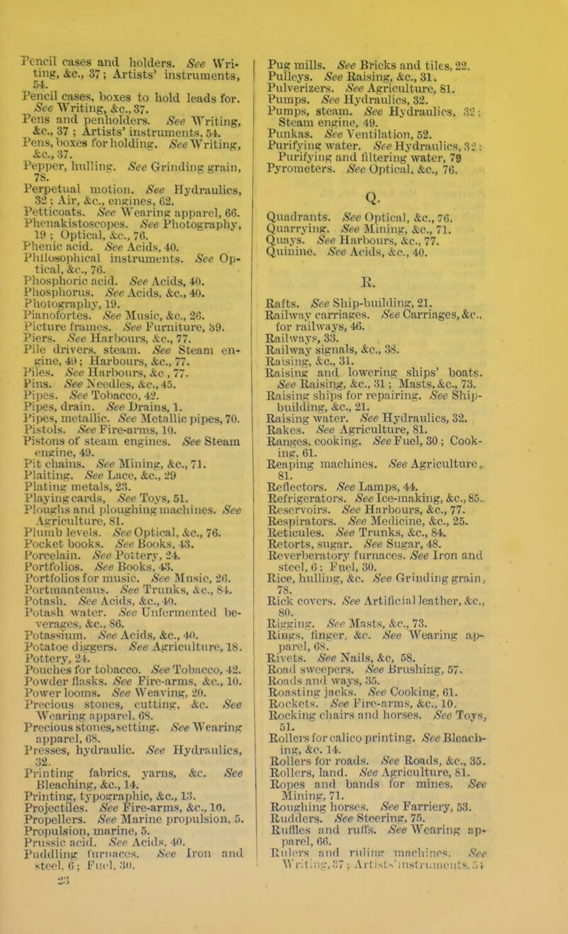 Pencil rases and holders. See Wri- ting, Ac., 37; Artists’ instruments, 54. Pencil eases, boxes to hold leads for. See Writing, Ac., 37. Pens and penholders. See Writing, &c., 37 ; Artists’ instruments, 54. Pens, boxes for holding. See Writing, Ac., 37. Pepper, hulling. See Grinding grain, 78. Perpetual motion. See Hydraulics, 32 ; Air, Ac., engines, G2. Petticoats. See Wearing apparel, 66. Phenakistoscopes. See Photography, 19 ; Optical, Ac., 76. Phenic acid. See Acids, 40. Philosophical instruments. See Op- tical, Ac., 76. Phosphoric acid. See Acids, 40. Phosphorus. See Acids, Ac., 40. Photography, 19. Pianofortes. See Music, Ac., 26. Picture frames. See Furniture, 39. Piers. See Harbours, Ac., 77. Pile drivers, steam. See Steam en- gine, 49; Harbours, Ac., 77. Piles. See Harbours, Ac , 77. Pins. See Needles, Ac., 45. Pipes. See Tobacco, 42. Pipes, drain. See Drains, 1. Pipes, metallic. See Metallic pipes, 70. Pistols. See Fire-arms, 10. Pistons of steam engines. See Steam engine, 49. Pit chains. See Mining, Ac., 71. Plaiting. See Lace, Ac., 29 Plating metals, 23. Playing canls, See Toys, 51. Ploughs and ploughing machines. See Agriculture, 81/ Plumb levels. See Optical, Ac., 76. Pocket books. See Books, 43. Porcelain. See Pottery, 24. Portfolios. See Books, 43. Portfolios for music. See Music, 26. Portmanteaus. See Trunks, Ac., 84. Potash. See Acids, Ac., 40. Potash water. See Unfermented be- verages, Ac., 86. Potassium. See Acids, Ac., 40. Potatoe diggers. See Agriculture, IS. Pottery, 24. Pouches for tobacco. See Tobacco, 42. Powder flasks. Sec Fire-arms, Ac., 10. Power looms. See Weaving, 20. Precious stones, cutting, Ac. See Wearing apparel. 6S. Precious stones, setting. See Wearing apparel, 68. Presses, hydraulic. See Hydraulics, 32. Printing fabrics, yarns, Ac. See Bleaching, Ac., 14.' Printing, typographic, Ac., 13. Projectiles. See Fire-arms, Ac., 10. Propellers. See Marine propulsion, 5. Propulsion, marine, 5. Prussic acid. See Acids. 40. Puddling furnaces. See Iron and steel. 6; Fuel, 3o. Pug mills. See Bricks and tiles. 22. Pulleys. See Raising, Ac., 31. Pulverizers. See Agriculture, 81. Pumps. See Hydraulics, 32. Pumps, steam. See Hydraulics, 32; Steam engine, 49. Punkas. See Ventilation, 52. Purifying water. See Hydraulics, 32: Purifying and filtering water, 79 Pyrometers. See Optical. Ac., 76. Q- Quadrants. See Optical, Ac., 76. Quarrying. See Mining, Ac., 71. Quays. See Harbours, Ac., 77. Quinine. See Acids, Ac., 40. R. Rafts. See Sliip-building, 21. Railwa.v carriages. See Carriages, Ac- tor railways, 46. Railways, 33. Railway signals, Ac., 38. Raising, Ac., 31. Raising and lowering ships’ boats. See Raising, Ac., 31; Masts, Ac., 73. Raising ships tor repairing. See Ship- building, Ac., 21. Raising water. See Hydraulics, 32. Rakes. See Agriculture, 81. Ranges, cooking. Nee Fuel, 30 ; Cook- ing. 61. Reaping machines. See Agriculture, 81. Reflectors. See Lamps, 44. Refrigerators. See Ice-making, Ac., 85.. Reservoirs. See Harbours, Ac., 77. Respirators. See Medicine, Ac., 25. Reticules. See Trunks, Ac., 84. Retorts, sugar. See Sugar, 48. Reverberatory furnaces. See Iron and steel, 6 ; Fnel, 30. Rice, hulling, Ac. See Grinding grain, 78. Rick covers. See Artificial leather, Ac., 80. Rigging. See Masts, Ac., 73. Rings, finger, Ac. See Wearing ap- parel, 68. Rivets. See Nails, Ac, 58. Road sweepers. See Brushing, 57- Roads and ways, 35. Roasting jacks. See Cooking, 61. Rockets. See Fire-aims, Ac- 10. Rocking chairs and horses. See Toys, 51. Rollers tor calico printing. See Bleach- ing, Ac. 14. Rollers for roads. See Roads, Ac., 35. Rollers, land. See Agriculture, 81. Ropes and bands for mines. Sec Mining, 71. Roughing horses. See Farriery, 53. Rudders. See Steering, 75. Ruffles and rail's. See Wearing ap- parel, 66. Rulers and ruling machines. See Writing,37 ; Art iWs'mstmmeut*.51