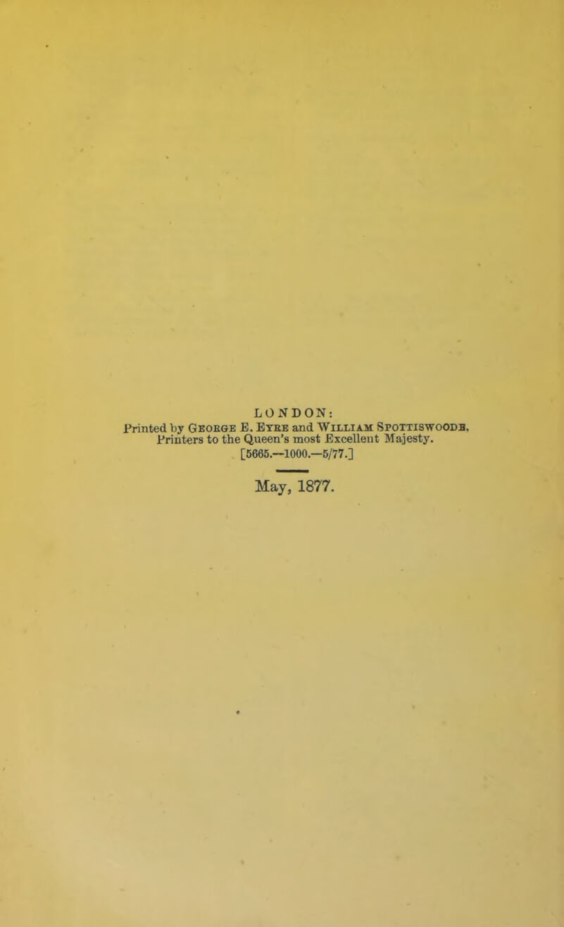 LONDON: Printed by Geokge E. Etee and William Spottiswoodb. Printers to the Queen’s most Excellent Majesty. [5665.—1000—5/77.] May, 1877.