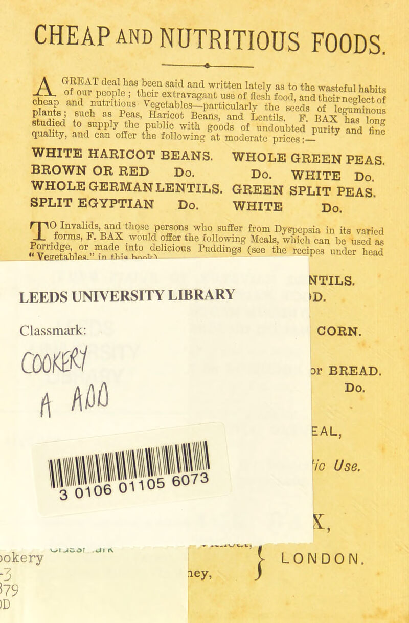 CHEAP AND NUTRITIOUS FOODS. A GREAT deal has been said and written lately as to the wasteful habits of our people ; their extravagant use of flesh food, and theSel7ct of o Ws •ancd Tututlp)us Vegetables—particularly the seeds of leguminous Ff.tr81’ +S ch as, 1AaS’ Hancot Beans, and Lentils. F. BAX has loner studied to supply the public with goods of undoubted purity and fine quality, and can offer the following at moderate prices: WHITE HARICOT BEANS. WHOLE GREEN PEAS. BROWN OR RED Do. Do. WHITE Do WHOLE GERMAN LENTILS. GREEN SPLIT PEAS. SPLIT EGYPTIAN Do. WHITE Do. TO Invalids, and those persons who suffer from Dyspepsia in its varied forms, F. BAX would offor the following Meals, which can be used as uvleetablS’-dn'twFPuddinS8 (see the recipes under head LEEDS UNIVERSITY LIBRARY NTILS. >D. Classmark: cooffff rt AM CORN. Dr BREAD. Do. EAL, 7o Use. >okery -3 v C. iey, LONDON.