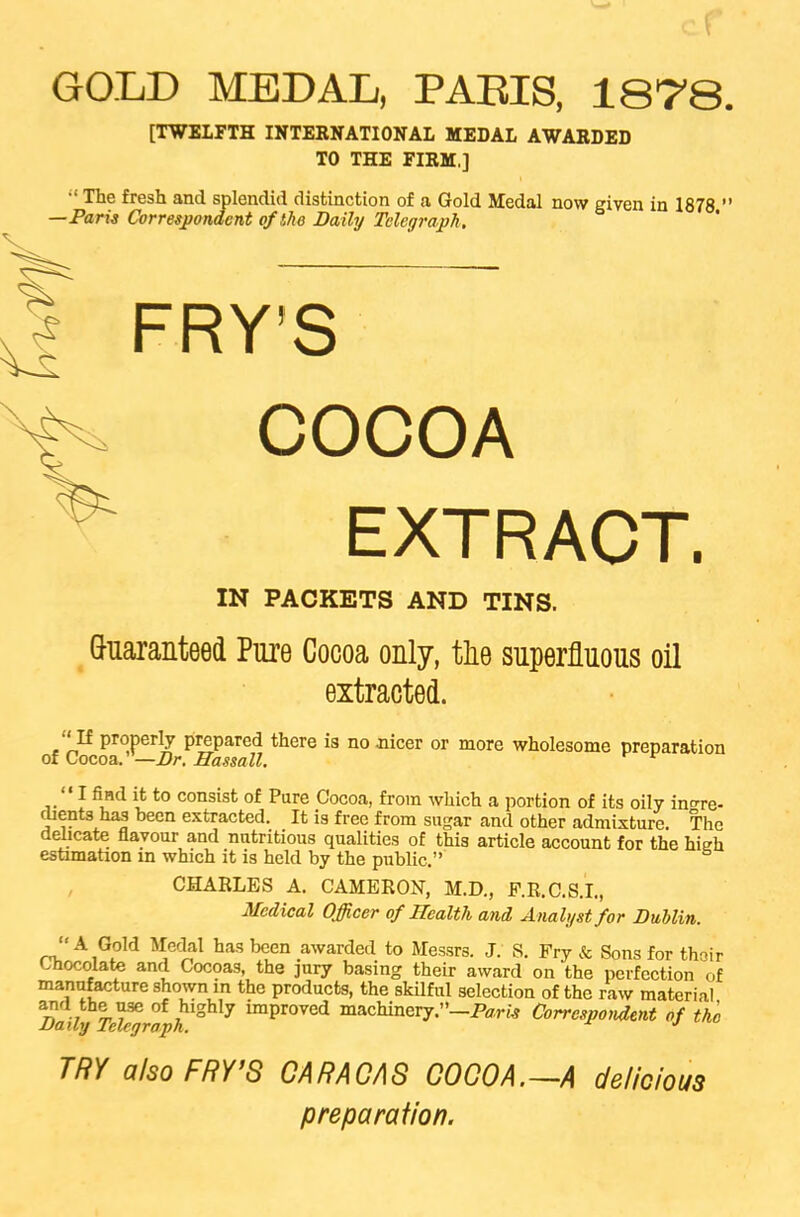 GOLD MEDAL, PARIS, 1878. [TWELFTH INTERNATIONAL MEDAL AWARDED TO THE FIRM.] “ The fresh and splendid distinction of a Gold Medal now given in 1878 ” —Paris Correspondent of the Daily Telegraph. % FRY’S COCOA EXTRACT. IN PACKETS AND TINS. Guaranteed Pure Cocoa only, tlie superfluous oil extracted. ■‘If properly prepared there is no .nicer or more wholesome preparation of Cocoa.”—Dr. Hassall. I find it to consist of Pure Cocoa, from which a portion of its oily ingre- dients has been extracted. It is free from sugar and other admixture. The delicate flavour and nutritious qualities of this article account for the hitrh estimation in which it is held by the public.” CHARLES A. CAMERON, M.D., P.R.C.S.I., Medical Officer of Health and Analyst for Dublin. “A Gold Medal has been awarded to Messrs. J. S. Fry & Sons for thoir chocolate and Cocoas, the jury basing their award on the perfection of manufacture shown in the products, the skilful selection of the raw material Daily Tdfgr%hlghXj imProved machinery.—Paris Correspondent of the TRY also FRY’S CARACAS COCOA.—A delicious preparation.