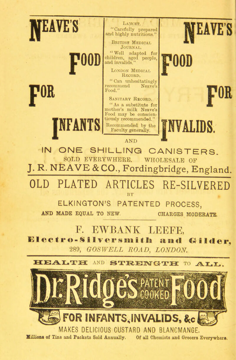 LANCET. “ Carefully prepared and highly nutritious.” British Medical Journal. “ Well adapted for children, aged people, and invalids.” London Medical Record. “ Can unhesitatingly recommend Neave’s Food. Sanitary Record. ‘‘As a substitute for mother’s milk Neave’s Food may be conscien- tiously recommended. ” Recommended by the Faculty generally. AND IN ONE SHILLING CANISTERS. SOLD EVERYWHERE. WHOLESALE OF J. R. NEAVE & CO., Fordingbridge, England. OLD PLATED ARTICLES RE-SILVERED BY ELKINGTON’S PATENTED PROCESS, AND MADE EQUAL TO NEW. CHARGES MODERATE. F. EWBANK LEEFE, fi31ecti'o-$91vcr«siiitIa a aa <9 Wilder, 289, GOSWELL ROAD, LONDON. HEALTH AND STRENGTH TO ALL. MAKES DELICIOUS CUSTARD AND BLANCMANGE. millions of Tins and Packets Sold Annually. Of all Chemists and Grocers Everywhere.