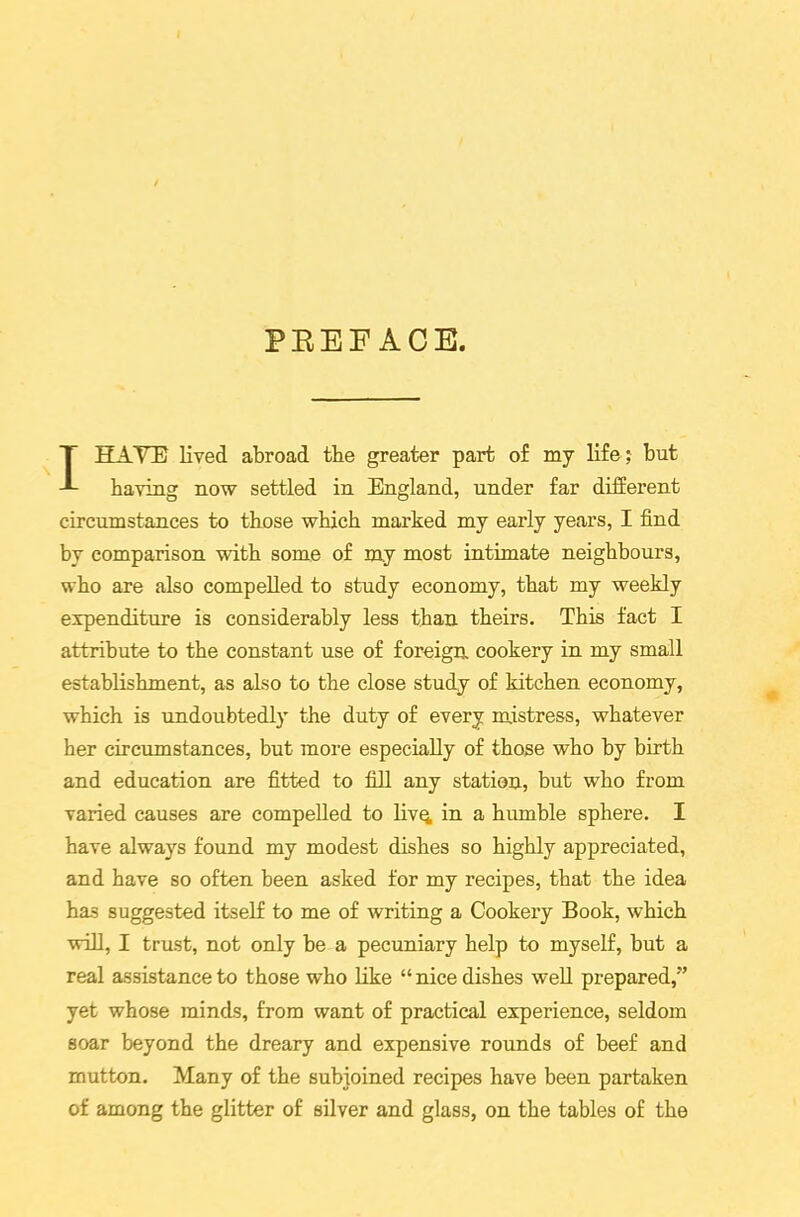 PREFACE. I HATE lived abroad the greater part of my life; but having now settled in England, under far different circumstances to those which marked my early years, I find by comparison with some of my most intimate neighbours, who are also compelled to study economy, that my weekly expenditure is considerably less than theirs. This fact I attribute to the constant use of foreign cookery in my small establishment, as also to the close study of kitchen economy, which is undoubtedly the duty of every mistress, whatever her circumstances, but more especially of those who by birth and education are fitted to fill any station, but who from varied causes are compelled to livq, in a humble sphere. I have always found my modest dishes so highly appreciated, and have so often been asked for my recipes, that the idea has suggested itself to me of writing a Cookery Book, which will, I trust, not only be a pecuniary help to myself, but a real assistance to those who like “nice dishes well prepared,” yet whose minds, from want of practical experience, seldom soar beyond the dreary and expensive rounds of beef and mutton. Many of the subjoined recipes have been partaken of among the glitter of silver and glass, on the tables of the