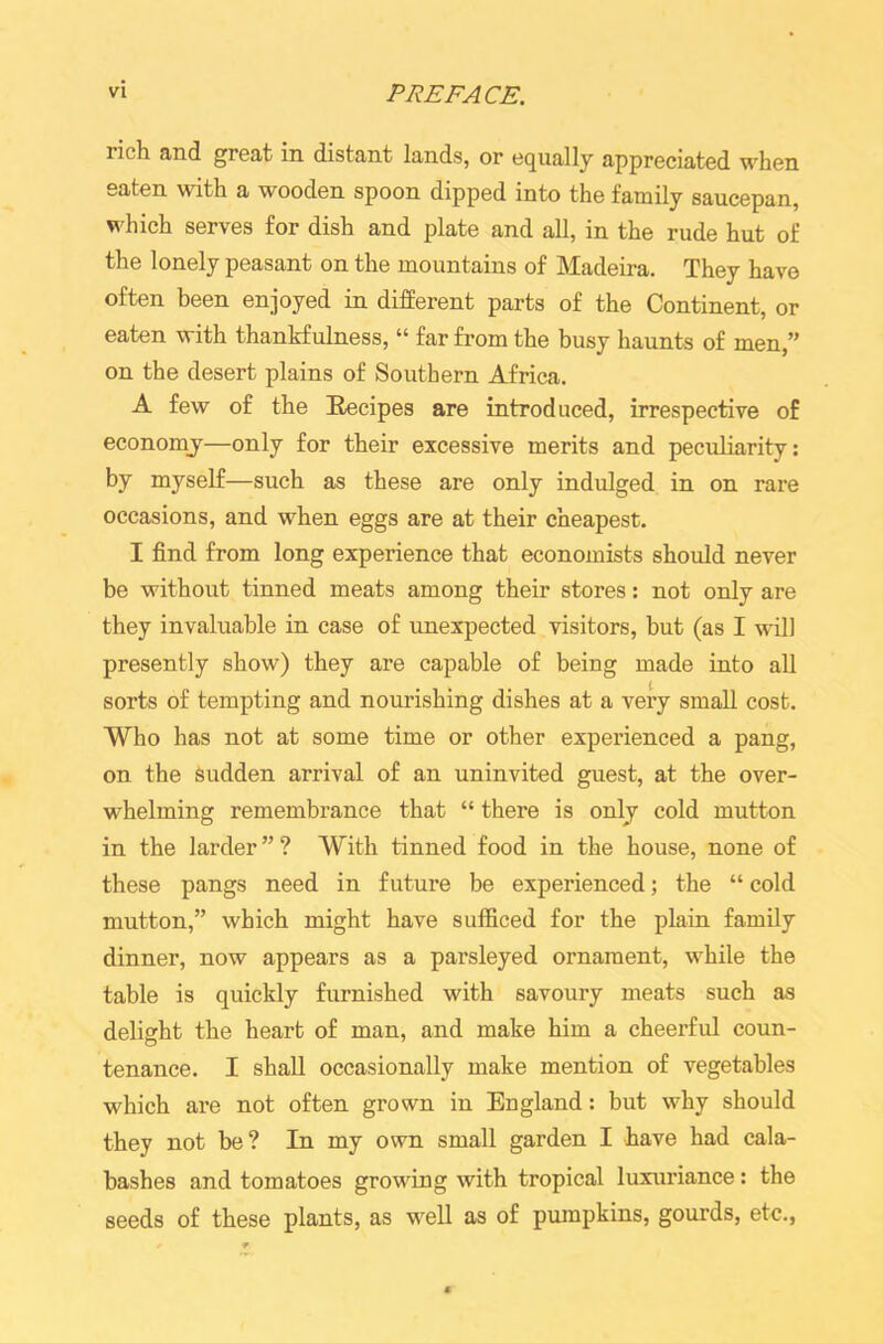rich and great in distant lands, or equally appreciated when eaten with a wooden spoon dipped into the family saucepan, which serves for dish and plate and all, in the rude hut of the lonely peasant on the mountains of Madeira. They have often been enjoyed in different parts of the Continent, or eaten with thankfulness, “ far from the busy haunts of men,” on the desert plains of Southern Africa. A few of the Eecipes are introduced, irrespective of economy—only for their excessive merits and peculiarity: by myself—such as these are only indulged in on rare occasions, and when eggs are at their cheapest. I find from long experience that economists should never be without tinned meats among their stores: not only are they invaluable in case of unexpected visitors, but (as I will presently show) they are capable of being made into all sorts of tempting and nourishing dishes at a very small cost. Who has not at some time or other experienced a pang, on the sudden arrival of an uninvited guest, at the over- whelming remembrance that “ there is only cold mutton in the larder ” ? With tinned food in the house, none of these pangs need in future be experienced; the “ cold mutton,” which might have sufficed for the plain family dinner, now appears as a parsleyed ornament, while the table is quickly furnished with savoury meats such as delight the heart of man, and make him a cheerful coun- tenance. I shall occasionally make mention of vegetables which are not often grown in England: but why should they not be? In my own small garden I have had cala- bashes and tomatoes growing with tropical luxuriance: the seeds of these plants, as wrell as of pumpkins, gourds, etc.,