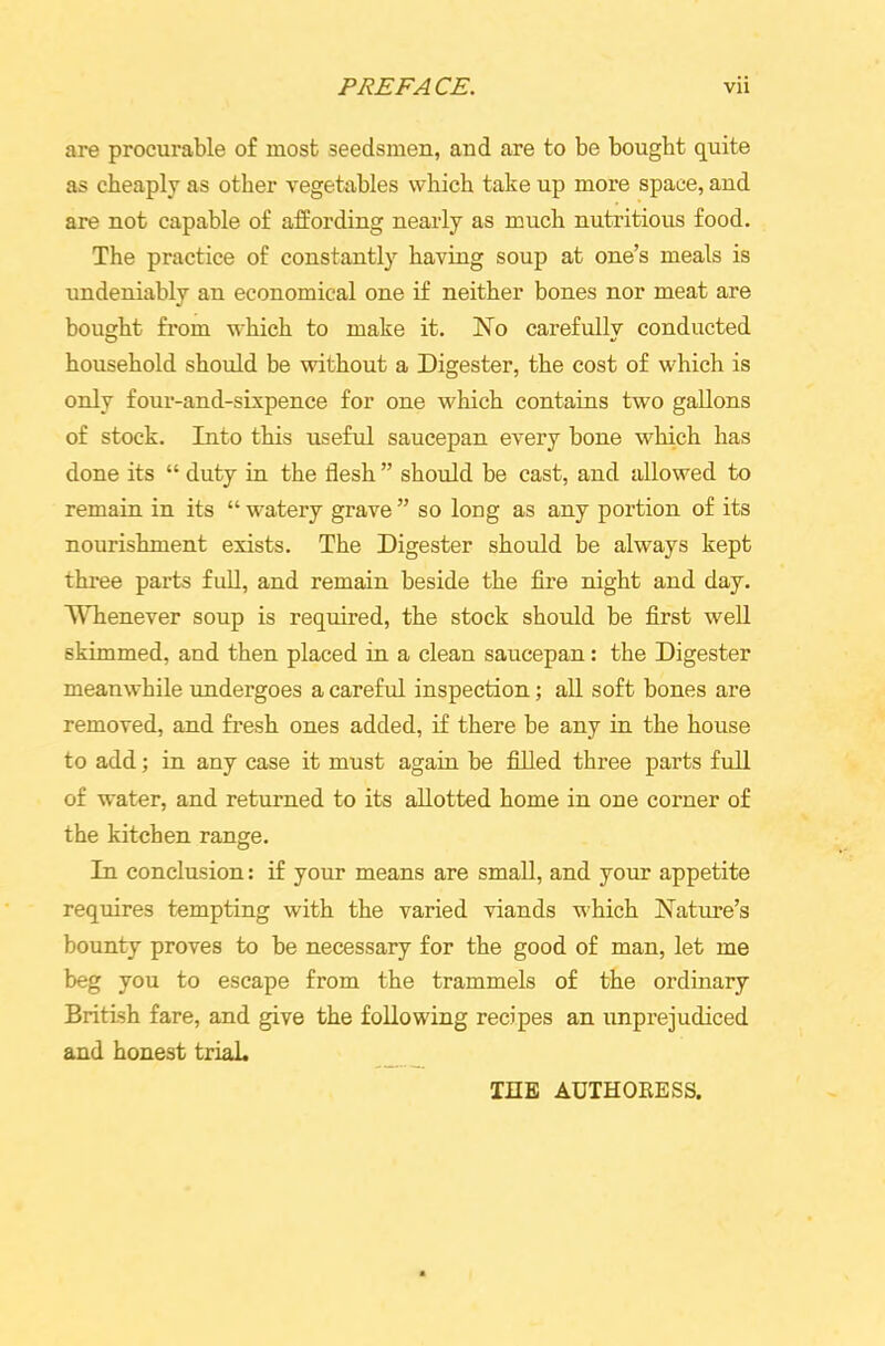 are procurable of most seedsmen, and are to be bought quite as cheaply as other vegetables which take up more space, and are not capable of affording nearly as much nutritious food. The practice of constantly having soup at one’s meals is undeniably an economical one if neither bones nor meat are bought from which to make it. No carefully conducted household should be without a Digester, the cost of which is only four-and-sixpence for one which contains two gallons of stock. Into this useful saucepan every bone which has done its “ duty in the flesh ” should be cast, and allowed to remain in its “ watery grave ” so long as any portion of its nourishment exists. The Digester should be always kept three parts full, and remain beside the fire night and day. Whenever soup is required, the stock should be first well skimmed, and then placed in a clean saucepan: the Digester meanwhile undergoes a careful inspection; all soft bones are removed, and fresh ones added, if there be any in the house to add; in any case it must again be filled three parts full of water, and returned to its allotted home in one corner of the kitchen range. In conclusion: if your means are small, and your appetite requires tempting with the varied viands which Nature’s bounty proves to be necessary for the good of man, let me beg you to escape from the trammels of the ordinary British fare, and give the following recipes an unprejudiced and honest trial. THE AUTHORESS.