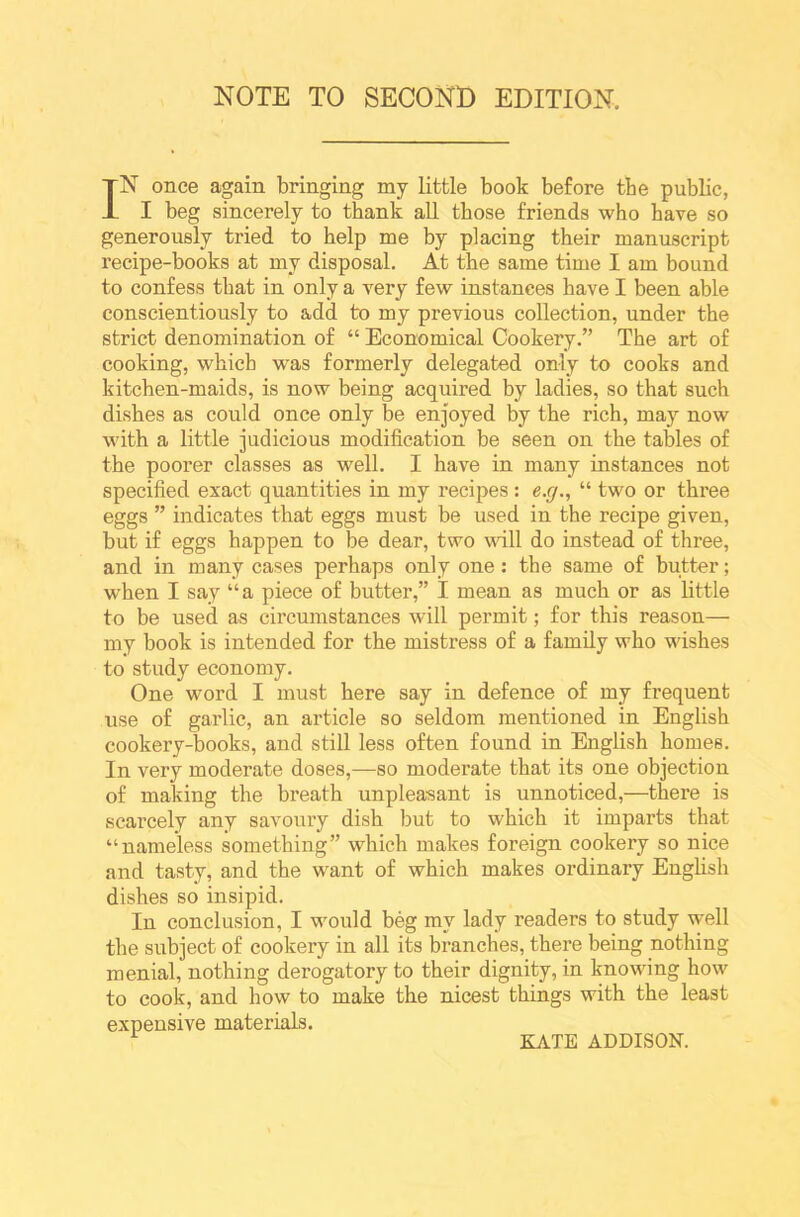 NOTE TO SECOND EDITION, IN once again bringing my little book before tbe public, I beg sincerely to thank all those friends who have so generously tried to help me by placing their manuscript recipe-books at my disposal. At the same time I am bound to confess that in only a very few instances have I been able conscientiously to add to my previous collection, under the strict denomination of “ Economical Cookery.” The art of cooking, which was formerly delegated only to cooks and kitchen-maids, is now being acquired by ladies, so that such dishes as could once only be enjoyed by the rich, may now with a little judicious modification be seen on the tables of the poorer classes as well. I have in many instances not specified exact quantities in my recipes : e.g., “ two or three eggs ” indicates that eggs must be used in the recipe given, but if eggs happen to be dear, two will do instead of three, and in many cases perhaps only one: the same of butter; when I say “a piece of butter,” I mean as much or as little to be used as circumstances will permit; for this reason— my book is intended for the mistress of a family who wishes to study economy. One word I must here say in defence of my frequent use of garlic, an article so seldom mentioned in English cookery-books, and still less often found in English homes. In very moderate doses,—so moderate that its one objection of making the breath unpleasant is unnoticed,—there is scarcely any savoury dish but to which it imparts that “nameless something” which makes foreign cookery so nice and tasty, and the want of which makes ordinary English dishes so insipid. In conclusion, I would beg my lady readers to study w’ell the subject of cookery in all its branches, there being nothing menial, nothing derogatory to their dignity, in knowing how to cook, and how to make the nicest things with the least expensive materials. 1 KATE ADDISON.