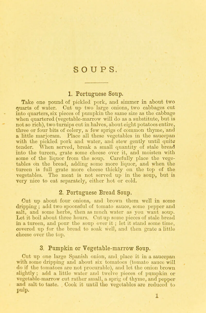 SOUPS, 1. Portuguese Soup. Take one pound of pickled pork, and simmer in about two quarts of water. Cut up two large onions, two cabbages cut into quarters, six pieces of pumpkin the same size as the cabbage when quartered (vegetable-marrow will do as a substitute, but is not so rich), two turnips cut in halves, about eight potatoes entire, three or four bits of celery, a few sprigs of common thyme, and a little marjoram. Place all these vegetables in the saucepan with the pickled pork and water, and stew gently until quite tender. When served, break a small quantity of stale bread into the tureen, grate some cheese over it, and moisten with some of the liquor from the soup. Carefully place the vege- tables on the bread, adding some more liquor, and when the tureen is full grate more cheese thickly on the top of the vegetables. The meat is not served up in the soup, but is very nice to eat separately, either hot or cold. 2. Portuguese Bread Soup. Cut up about four onions, and brown them well in some dripping ; add two spoonsful of tomato sauce, some pepper and salt, and some herbs, then as much water as you want soup. Let it boil about three hours. Cut up some pieces of stale bread in a tureen, and pour the soup over it ; let it stand some time, covered up for the bread to soak well, and then grate a little cheese over the top. 3. Pumpkin or Vegetable-marrow Soup. Cut up one large Spanish onion, and place it in a saucepan with some dripping and about six tomatoes (tomato sauce will do if the tomatoes are not procurable), and let the onion brown slightly; add a little water and twelve pieces of pumpkin or vegetable-marrow cut rather small, a sprig of thyme, and popper and salt to taste. Cook it until the vegetables are reduced to pulp.