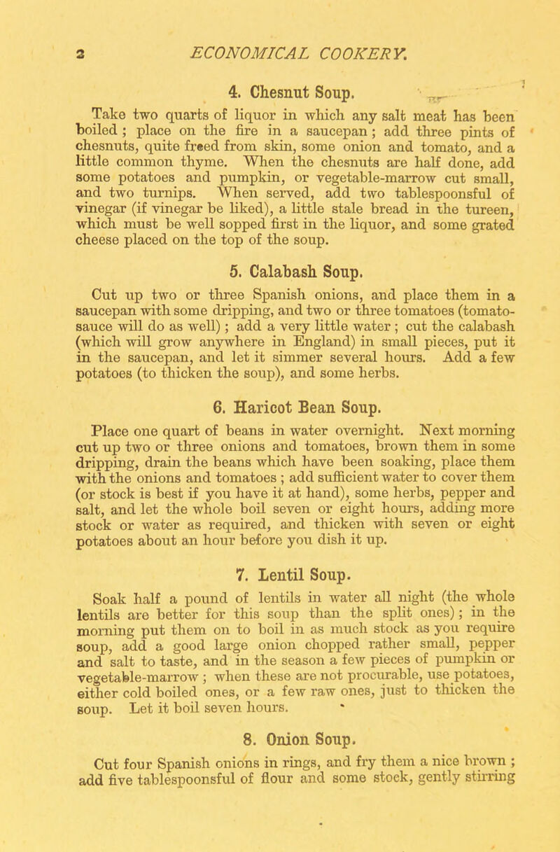 4. Chesnut Soup. nr Take two quarts of liquor in which any salt meat has been boiled ; place on the fire in a saucepan ; add three pints of chesnuts, quite freed from skin, some onion and tomato, and a little common thyme. When the chesnuts are half done, add some potatoes and pumpkin, or vegetable-marrow cut small, and two turnips. When served, add two tablespoonsful of vinegar (if vinegar be liked), a little stale bread in the tureen, which must be well sopped first in the liquor, and some grated cheese placed on the top of the soup. 5. Calabash Soup. Cut up two or three Spanish onions, and place them in a saucepan with some dripping, and two or three tomatoes (tomato- sauce will do as well); add a very little water; cut the calabash (which will grow anywhere in England) in small pieces, put it in the saucepan, and let it simmer several hours. Add a few potatoes (to thicken the soup), and some herbs. 6. Haricot Bean Soup. Place one quart of beans in water overnight. Next morning cut up two or three onions and tomatoes, brown them in some dripping, drain the beans which have been soaking, place them with the onions and tomatoes ; add sufficient water to cover them (or stock is best if you have it at hand), some herbs, pepper and salt, and let the whole boil seven or eight hours, adding more stock or water as required, and thicken with seven or eight potatoes about an hour before you dish it up. 7. Lentil Soup. Soak half a pound of lentils in water all night (the whole lentils are better for this soup than the split ones); in the morning put them on to boil in as much stock as you require soup, add a good large onion chopped rather small, pepper and salt to taste, and in the season a few pieces of pumpkin or vegetable-marrow ; when these are not procurable, use potatoes, either cold boiled ones, or a few raw ones, just to thicken the Boup. Let it boil seven hours. 8. Onion Soup. Cut four Spanish onions in rings, and fry them a nice brown ; add five tablespoonsful of flour and some stock, gently stirring