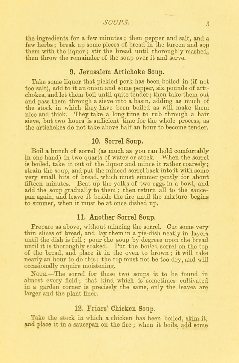 o the ingredients for a few minutes ; then pepper and salt, and a few herbs ; break up some pieces of bread in the tureen and sop them with the liquor ; stir the bread until thoroughly mashed, then throw the remainder of the soup over it and serve. 9. Jerusalem Artichoke Soup. Take some liquor that pickled pork has been boiled in (if not too salt), add to it an onion and some pepper, six pounds of arti- chokes, and let them boil until quite tender; then take them out and pass them through a sieve into a basin, adding as much of the stock in which they have been boiled as will make them nice and thick. They take a long time to rub through a hair sieve, but two hours is sufficient time for the whole process, as the artichokes do not take above half an hour to become tender. 10. Sorrel Soup. Boil a bunch of sorrel (as much as you can hold comfortably in one hand) in two quarts of water or stock. When the sorrel is boiled, take it out of the liquor and mince it rather coarsely; strain the soup, and put the minced sorrel back into it with some very small bits of bread, which must simmer gently for about fifteen minutes. Beat up the yolks of two eggs in a bowl, and add the soup gradually to them ; then return all to the sauce- pan again, and leave it beside the fire until the mixture begins to simmer, when it must be at once dished up. 11. Another Sorrel Soup. Prepare as above, without mincing the sorrel. Cut some very thin slices of bread, and lay them in a pie-dish neatly in layers until the dish is full; pour the soup by degrees upon the bread until it is thoroughly soaked. Put the boiled sorrel on the top of the bread, and place it in the oven to brown; it will take nearly an hour to do this; the top must not be too dry, and will occasionally require moistening. Note.—The sorrel for these two soups is to be found in almost every field; that kind which is sometimes cultivated in a garden comer is precisely the same, only the leaves are larger and the plant finer. 12. Friars’ Chicken Soup. Take the stock in which a chicken has been boiled, skim it, and place it in a saucepan on the fire ; when it boils, add some