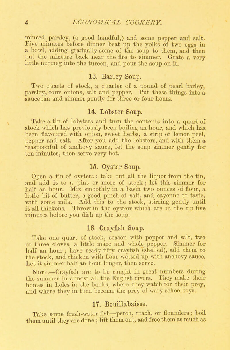 minced parsley, (a good handful,) and some pepper and salt. Five minutes before dinner beat up the yolks of two eggs in a bowl, adding gradually some of the soup to them, and then put the mixture back near the fire to simmer. Grate a very little nutmeg into the tureen, and pour the soup on it. 13. Barley Soup. Two quarts of stock, a quarter of a pound of pearl barley, parsley, four onions, salt and pepper. Put these tilings into a saucepan and simmer gently for three or four hours. 14. Lobster Soup. Take a tin of lobsters and turn the contents into a quart of stock which has previously been boiling an hour, and which has been flavoured with onion, sweet herbs, a strip of lemon-peel, pepper and salt. After you add the lobsters, and with them a teaspoonful of anchovy sauce, let the soup simmer gently for ten minutes, then serve very hot. 15. Oyster Soup. Open a tin of oysters ; take out all the liquor from the tin, and add it to a pint or more of stock ; let this simmer for half an hour. Mix smoothly in a basin two ounces of flour, a little bit of butter, a good pinch of salt, and cayenne to taste, with some milk. Add this to the stock, stirring gently until it all thickens. Throw in the oysters which are in the tin five minutes before you dish up the soup. 16. Crayfish Soup. Take one quart of stock, season with pepper and salt, two or three cloves, a little mace and whole pepper. Simmer for half an hour ; have ready fifty crayfish (shelled), add them to the stock, and thicken with flour wetted up with anchovy sauce. Let it simmer half an hour longer, then serve. Note.—Crayfish are to be caught in great numbers during the summer in almost all the English rivers. They make their homes in holes in the banks, where they watch for their prey, and where they in turn become the prey of wary schoolboys. 17. Bouillabaisse. Take some fresh-water fish—perch, roach, or flounders; boil them until they are done ; lift them out, and free them as much as