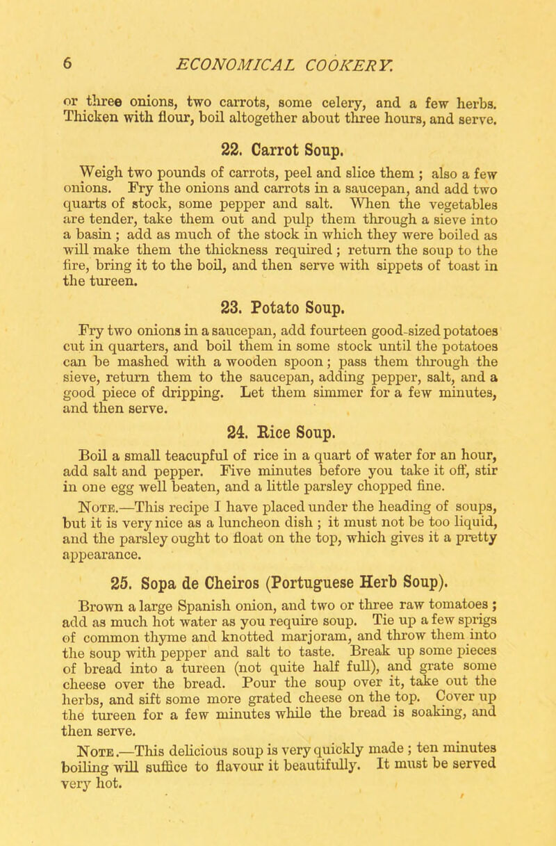 or three onions, two carrots, some celery, and a few herbs. Thicken with flour, boil altogether about three hours, and serve. 22. Carrot Soup. Weigh two pounds of carrots, peel and slice them ; also a few onions. Fry the onions and carrots in a saucepan, and add two quarts of stock, some pepper and salt. When the vegetables are tender, take them out and pulp them through a sieve into a basin ; add as much of the stock in which they were boiled as will make them the thickness required ; return the soup to the fire, bring it to the boil, and then serve with sippets of toast in the tureen. 23. Potato Soup. Fry two onions in a saucepan, add fourteen good-sized potatoes cut in quarters, and boil them in some stock until the potatoes can be mashed with a wooden spoon; pass them through the sieve, return them to the saucepan, adding pepper, salt, and a good piece of dripping. Let them simmer for a few minutes, and then serve. 24. Rice Soup. Boil a small teacupful of rice in a quart of water for an hour, add salt and pepper. Five minutes before you take it off, stir in one egg well beaten, and a little parsley chopped fine. Note.—This recipe I have placed under the heading of soups, but it is very nice as a luncheon dish ; it must not be too liquid, and the parsley ought to float on the top, which gives it a pretty appearance. 25. Sopa de Cheiros (Portuguese Herb Soup). Brown a large Spanish onion, and two or three raw tomatoes ; add as much hot water as you require soup. Tie up a few sprigs of common thyme and knotted marjoram, and throw them into the soup with pepper and salt to taste. Break up some pieces of bread into a tureen (not quite half full), and grate some cheese over the bread. Pour the soup over it, take out the herbs, and sift some more grated cheese on the top. Cover up the tureen for a few minutes while the bread is soaking, and then serve. Note.—This delicious soup is very quickly made ; ten minutes boiling will suffice to flavour it beautifully. It must be served very hot.