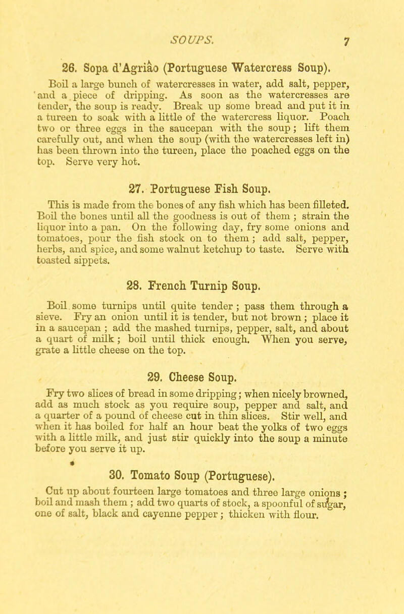26. Sopa d’Agriao (Portuguese Watercress Soup). Boil a large bunch of watercresses in water, add salt, pepper, ' and a piece of dripping. As soon as the watercresses are tender, the soup is ready. Break up some bread and put it in a tureen to soak with a little of the watercress liquor. Poach two or three eggs in the saucepan with the soup; lift them carefully out, and when the soup (with the watercresses left in) has been thrown into the tureen, place the poached eggs on the top. Serve very hot. 27. Portuguese Fish Soup. This is made from the bones of any fish which has been filleted. Boil the bones until all the goodness is out of them ; strain the liquor into a pan. On the following day, fry some onions and tomatoes, pour the fish stock on to them ; add salt, pepper, herbs, and spice, and some walnut ketchup to taste. Serve with toasted sippets. 28. French Turnip Soup. Boil some turnips until quite tender ; pass them through a sieve. Fry an onion imtil it is tender, but not brown ; place it in a saucepan ; add the mashed turnips, pepper, salt, and about a quart of milk; boil until thick enough. When you serve, grate a little cheese on the top. 29. Cheese Soup. Fry two slices of bread in some dripping; when nicely browned, add as much stock as you require soup, pepper and salt, and a quarter of a pound of cheese cut in thin slices. Stir well, and when it has boiled for half an hour beat the yolks of two eggs with a little milk, and just stir quickly into the soup a minute before you serve it up. 30. Tomato Soup (Portuguese). Cut up about fourteen large tomatoes and three large onions ; boil and mash them ; add two quarts of stock, a spoonful of si^gar, one of salt, black and cayenne pepper; thicken with flour.