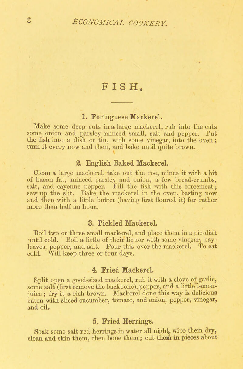 FISH, 1. Portuguese Mackerel. Make some deep cuts in a large mackerel, rub into the cuts some onion and parsley minced small, salt and pepper. Put the fish into a dish or tin, with some vinegar, into the oven; turn it every now and then, and bake until quite brown. 2. English Baked Mackerel. Clean a large mackerel, take out the roe, mince it with a bit of bacon fat, minced parsley and onion, a few bread-crumbs, salt, and cayenne pepper. Fill the fish with this forcemeat; sew up the slit. Bake the mackerel in the oven, basting now and then with a little butter (having first floured it) for rather more than half an hour. 3. Pickled Mackerel. Boil two or three small mackerel, and place them in a pie-dish until cold. Boil a little of their liquor with some vinegar, bay- leaves, pepper, and salt. Pour this over the mackerel. To eat cold. Will keep three or four days. 4. Fried Mackerel. Split open a good-sized mackerel, rub it with a clove of garlic, some salt (first remove the backbone), pepper, and a little lemon- juice ; fry it a rich brown. Mackerel done this way is delicious eaten with sliced cucumber, tomato, and onion, pepper, vinegar, and oil. 5. Fried Herrings. Soak some salt red-herrings in water all night,, wipe them dry, clean and skin them, then bone them; cut thoai in pieces about