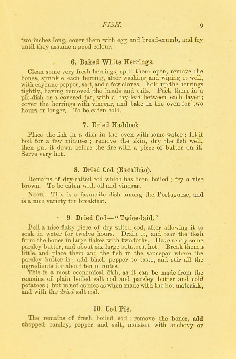 two inches long, cover them with egg and bread-crumb, and fry until they assume a good colour. 6. Baked White Herrings. Clean some very fresh herrings, split them open, remove the bones, sprinkle each herring, after washing and wiping it well, with cayenne pepper, salt, and a few cloves. Told up the herrings tightly, having removed the heads and tails. Pack them in a pie-dish or a covered jar, with a bay-leaf between each layer ; cover the herrings with vinegar, and bake in the oven for two hours or longer. To be eaten cold. 7. Dried Haddock. Place the fish in a dish in the oven with some water ; let it boil for a few minutes ; remove the skin, dry the fish well, then put it down before the fire with a piece of butter on it. Serve very hot. 8. Dried Cod (Bacalhao). Remains of dry-salted cod which has been boiled ; fiy a nice brown. To be eaten with oil and vinegar. Note.—This is a favourite dish among the Portuguese, and is a nice variety for breakfast. ~ 9. Dried Cod—“Twice-laid.” Boil a nice flaky piece of dry-salted cod, after allowing it to Boak in water for twelve hours. Drain it, and tear the flesh from the bones in large flakes with two forks. Have ready some parsley butter, and about six large potatoes, hot. Break them a little, and place them and the fish in the saucepan where the parsley butter is ; add black pepper to taste, and stir all the ingredients for about ten minutes. This is a most economical dish, as it can be made from the remains of plain boiled salt cod and parsley butter and cold potatoes ; but is not as nice as when made with the hot materials, and with the dried salt cod. 10. Cod Pie. The remains of fresh boiled cod : remove the bones, add chopped parsley, pepper and salt, moisten with anchovy or