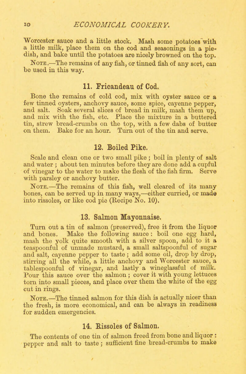 Worcester sauce and a little stock. Mash some potatoes with a little milk, place them on the cod and seasonings in a pie- dish, and bake until the potatoes are nicely browned on the top. Note.—The remains of any fish, or tinned fish of any sort, can be used in this way. 11. Fricandeau of Cod. Bone the remains of cold cod, mix with oyster sauce or a few tinned oysters, anchovy sauce, some spice, cayenne pepper, and salt. Soak several slices of bread in milk, mash them up, and mix with the fish, etc. Place the mixture in a buttered tin, strew bread-crumbs on the top, with a few dabs of butter on them. Bake for an hour. Turn out of the tin and serve. 12. Boiled Pike. Scale and clean one or two small pike ; boil in plenty of salt and water ; about ten minutes before they are done add a cupful of vinegar to the water to make the flesh of the fish firm. Serve with parsley or anchovy butter. Note.—The remains of this fish, well cleared of its many bones, can be served up in many ways,—either curried, or made into rissoles, or like cod pie (Recipe No. 10). 13. Salmon Mayonnaise. Turn out a tin of salmon (preserved), free it from the liquor and bones. Make the following sauce : boil one egg hard, mash the yolk quite smooth with a silver spoon, add to it a teaspoonful of unmade mustard, a small saltspoonful of sugar and salt, cayenne pepper to taste; add some oil, drop by drop, stirring all the while, a little anchovy and Worcester sauce, a tablespoonful of vinegar, and lastly a wineglassful of milk. Pour this sauce over the sahnon ; cover it with young lettuces torn into small pieces, and place over them the white of the egg cut in rings. Note.—The tinned salmon for this dish is actually nicer than the fresh, is more economical, and can be always in readiness for sudden emergencies. 14. Rissoles of Salmon. The contents of one tin of salmon freed from bone and liquor : pepper and salt to taste; sufficient fine bread-crumbs to make