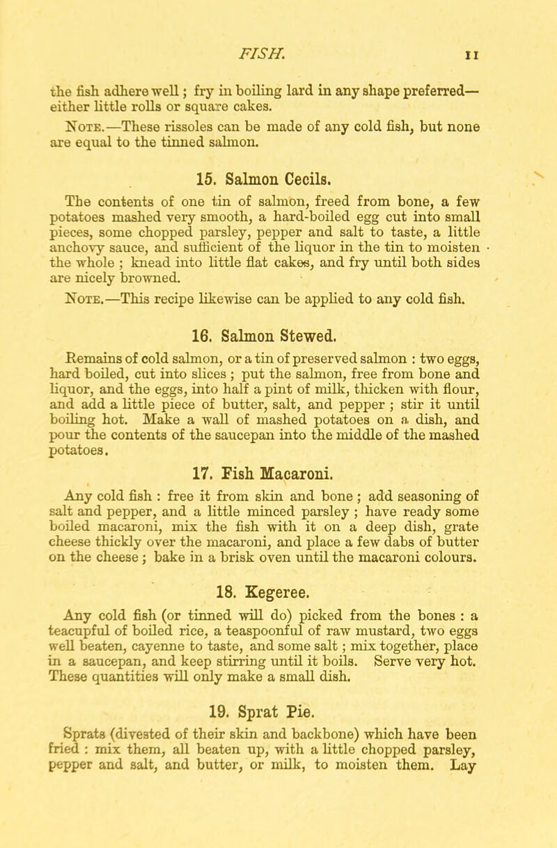 the fish adhere ■well; fry in boiling lard in any shape preferred— either little rolls or square cakes. Note.—These rissoles can be made of any cold fish, but none are equal to the tinned salmon. 15. Salmon Cecils. The contents of one tin of salmon, freed from bone, a few potatoes mashed very smooth, a hard-boiled egg cut into small pieces, some chopped parsley, pepper and salt to taste, a little anchovy sauce, and sufficient of the liquor in the tin to moisten the whole ; knead into little flat cakes, and fry until both sides are nicely browned. Note.—This recipe likewise can be applied to any cold fish. 16. Salmon Stewed. Remains of cold salmon, or a tin of preserved salmon : two eggs, hard boiled, cut into slices ; put the salmon, free from bone and liquor, and the eggs, into half a pint of milk, thicken with flour, and add a little piece of butter, salt, and pepper ; stir it until boiling hot. Make a wall of mashed potatoes on a dish, and pour the contents of the saucepan into the middle of the mashed potatoes. 17. Fish Macaroni. Any cold fish : free it from skin and bone ; add seasoning of salt and pepper, and a little minced parsley ; have ready some boiled macaroni, mix the fish with it on a deep dish, grate cheese thickly over the macaroni, and place a few dabs of butter on the cheese; bake in a brisk oven until the macaroni colours. 18. Kegeree. Any cold fish (or tinned will do) picked from the bones : a teacupful of boiled rice, a teaspoonful of raw mustard, two eggs well beaten, cayenne to taste, and some salt; mix together, place in a saucepan, and keep stirring until it boils. Serve very hot. These quantities will only make a small dish. 19. Sprat Pie. Sprats (divested of their skin and backbone) which have been fried : mix them, all beaten up, with a little chopped parsley, pepper and salt, and butter, or milk, to moisten them. Lay