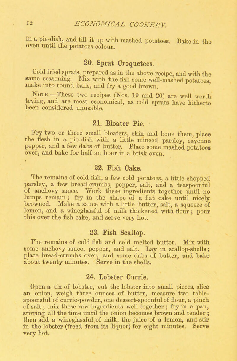 in a pie-dish, and fill it up with mashed potatoes. Bake in the oven until the potatoes colour. 20. Sprat Croquetees. Cold fried sprats, prepared as in the above recipe, and with the same seasoning. Mix with the fish some well-mashed potatoes, make into round balls, and fry a good brown. Note.—These two recipes (Nos. 19 and 20) are well worth trying, and are most economical, as cold sprats have hitherto been considered unusable. 21. Bloater Pie. Fry two or three small bloaters, skin and bone them, place the fiesh in a pie-dish with a little minced parsley, cayenne pepper, and a few dabs of butter. Place some mashed potatoes over, and bake for half an hour in a brisk oven. t 22. Fish Cake. The remains of cold fish, a few cold potatoes, a little chopped parsley, a few bread-crumbs, pepper, salt, and a teaspoonful of anchovy sauce. Work these ingredients together until no lumps remain ; fry in the shape of a flat cake until nicely browned. Make a sauce with a little butter, salt, a squeeze of lemon, and a wineglassful of milk thickened with flour; pour this over the fish cake, and serve very hot. 23. Fish Scallop. The remains of cold fish and cold melted butter. Mix with some anchovy sauce, pepper, and salt. Lay in scallop-shells; place bread-crumbs over, and some dabs of butter, and bake about twenty minutes. Serve in the shells. 24. Lobster Currie. Open a tin of lobster, cut the lobster into small pieces, slice an onion, weigh three ounces of butter, measure two table- spoonsful of currie-powder, one dessert-spoonful of flour, a pinch of salt; mix these raw ingredients well together ; fry in a pan, stirring all the time until the onion becomes brown and tender ; then add a wineglassful of milk, the juice of a lemon, and stir in the lobster (freed from its liquor) for eight minutes. Serve very hot.