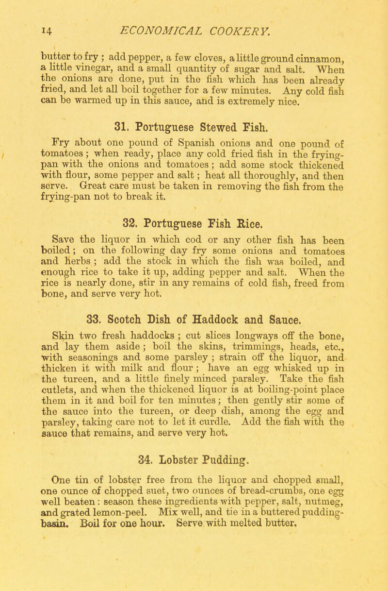 butter to fry ; add pepper, a few cloves, a little ground cinnamon, a little vinegar, and a small quantity of sugar and salt. When the onions are done, put in the fish which has been already fried, and let all boil together for a few minutes. Any cold fish can be warmed up in this sauce, and is extremely nice. 31. Portuguese Stewed Fish. Fry about one pound of Spanish onions and one pound of tomatoes ; when ready, place any cold fried fish in the frying- pan with the onions and tomatoes; add some stock thickened with flour, some pepper and salt; heat all thoroughly, and then serve. Great care must be taken in removing the fish from the frying-pan not to break it. 32. Portuguese Fish Rice. Save the liquor in which cod or any other fish has been boiled; on the following day fry some onions and tomatoes and herbs ; add the stock in which the fish was boiled, and enough rice to take it up, adding pepper and salt. When the rice is nearly done, stir in any remains of cold fish, freed from bone, and serve very hot. 33. Scotch Dish of Haddock and Sauce. Skin two fresh haddocks ; cut slices longways off the bone, and lay them aside ; boil the skins, trimmings, heads, etc., with seasonings and some parsley ; strain off the liquor, and thicken it with milk and flour; have an egg whisked up in the tureen, and a little finely minced parsley. Take the fish cutlets, and when the thickened liquor is at boiling-point place them in it and boil for ten minutes; then gently stir some of the sauce into the tureen, or deep dish, among the egg and parsley, talcing care not to let it curdle. Add the fish with the sauce that remains, and serve very hot. 34. lobster Pudding. One tin of lobster free from the liquor and chopped small, one ounce of chopped suet, two ounces of bread-crumbs, one egg well beaten : season these ingredients with pepper, salt, nutmeg, and grated lemon-peel. Mix well, and tie in a buttered pudding- basin. Boil for one hour. Serve with melted butter.