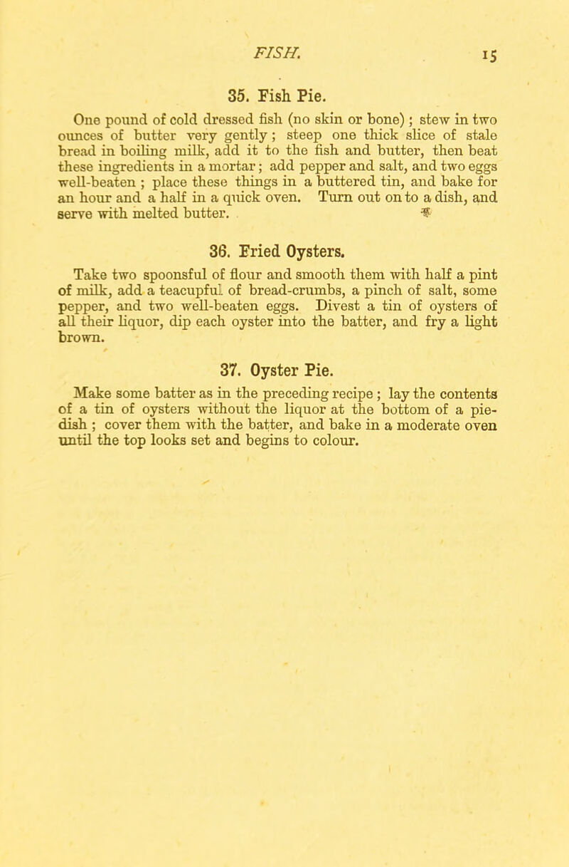 35. Fish Pie. One pound of cold dressed fish (no skin or bone); stew in two ounces of butter very gently; steep one thick shoe of stale bread in boiling milk, add it to the fish and butter, then beat these ingredients in a mortar; add pepper and salt, and two eggs well-beaten ; place these tilings in a buttered tin, and bake for an hour and a half in a quick oven. Turn out on to a dish, and serve with melted butter. %■ 36. Fried Oysters. Take two spoonsful of flour and smooth them with half a pint of milk, add a teacupful of bread-crumbs, a pinch of salt, some pepper, and two well-beaten eggs. Divest a tin of oysters of all their liquor, dip each oyster into the batter, and fry a light brown. 37. Oyster Pie. Make some batter as in the preceding recipe ; lay the contents of a tin of oysters without the liquor at the bottom of a pie- dish ; cover them with the batter, and bake in a moderate oven until the top looks set and begins to colour.