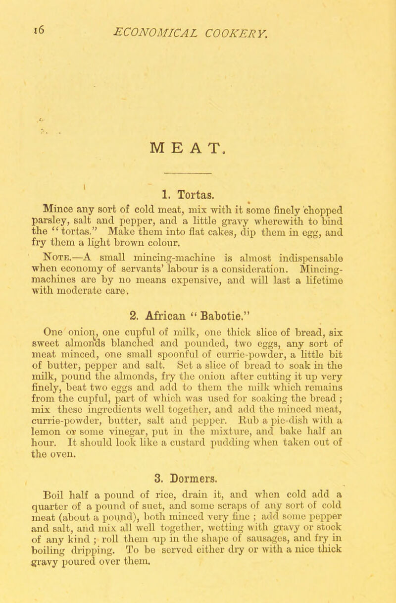 MEAT. 1. Tortas. Mince any sort of cold meat, mix with it some finely chopped parsley, salt and pepper, and a little gravy wherewith to bind the “ tortas.” Make them into flat cakes, dip them in egg, and fry them a light brown colour. Note.—A small mincing-machine is almost indispensable when economy of servants’ labour is a consideration. Mincing- machines are by no means expensive, and will last a lifetime with moderate care. 2. African “ Babotie.” One onion, one cupful of milk, one thick slice of bread, six sweet almonds blanched and pounded, two eggs, any sort of meat minced, one small spoonful of currie-powder, a little bit of butter, pepper and salt. Set a slice of bread to soak in the milk, pound the almonds, fry the onion after cutting it up very finely, beat two eggs and add to them the milk which remains from the cupful, part of which was used for soaldng the bread ; mix these ingredients well together, and add the minced meat, currie-powder, butter, salt and pepper. Rub a pie-dish with a lemon or some vinegar, put in the mixture, and bake half an hour. It should look like a custard pudding when taken out of the oven. 3. Dormers. Boil half a pound of rice, drain it, and when cold add a quarter of a pound of suet, and some scraps of any sort of cold meat (about a pound), both minced very fine ; add some pepper and salt, and mix all well together, wetting with gravy or stock of any kind ; roll them up in the shape of sausages, and fry in boiling dripping. To be served either dry or with a nice thick gravy poured over them.