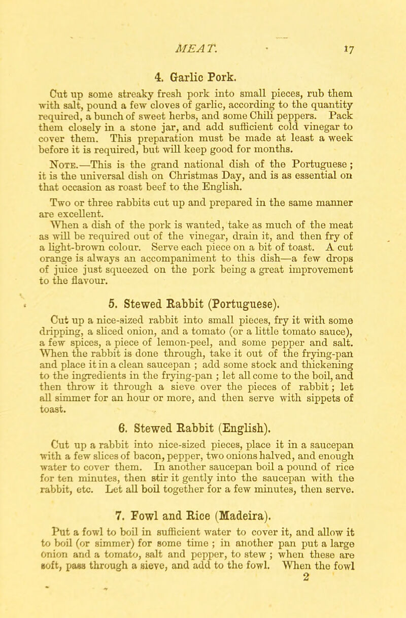 4. Garlic Pork. Cut up some streaky fresh pork into small pieces, rub them with salt, pound a few cloves of garlic, according to the quantity required, a bunch of sweet herbs, and some Chili peppers. Pack them closely in a stone jar, and add sufficient cold vinegar to cover them. This preparation must be made at least a week before it is required, but will keep good for months. Note.—This is the grand national dish of the Portuguese; it is the universal dish on Christinas Day, and is as essential on that occasion as roast beef to the English. Two or three rabbits cut up and prepared in the same manner are excellent. When a dish of the pork is wanted, take as much of the meat as will be required out of the vinegar, drain it, and then fry of a light-brown colour. Serve each piece on a bit of toast. A cut orange is always an accompaniment to this dish—a few drops of juice just squeezed on the pork being a great improvement to the flavour. 5. Stewed Rabbit (Portuguese). Cut up a nice-sized rabbit into small pieces, fry it with some dripping, a sliced onion, and a tomato (or a little tomato sauce), a few spices, a piece of lemon-peel, and some pepper and salt. When the rabbit is done through, take it out of the frying-pan and place it in a clean saucepan ; add some stock and thickening to the ingredients in the frying-pan ; let all come to the boil, and then throw it through a sieve over the pieces of rabbit; let all simmer for an hour or more, and then serve with sippets of toast. 6. Stewed Rabbit (English). Cut up a rabbit into nice-sized pieces, place it in a saucepan with a few slices of bacon, pepper, two onions halved, and enough water to cover them. In another saucepan boil a pound of xice for ten minutes, then stir it gently into the saucepan with the rabbit, etc. Let all boil together for a few minutes, then serve. 7. Fowl and Rice (Madeira). Put a fowl to boil in sufficient water to cover it, and allow it to boil (or simmer) for some time ; in another pan put a large Onion and a tomato, salt and pepper, to stew ; when these are soft, pass through a sieve, and add to the fowl. When the fowl