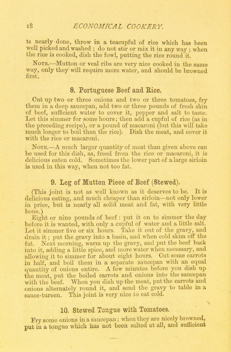 is nearly done, throw in a teacupful of rice which has been well picked and washed ; do not stir or mix it in any way ; when the rice is cooked, dish the fowl, putting the rice round it. Note.—Mutton or veal ribs are very nice cooked in the same way, only they will require more water, and should be browned first. 8. Portuguese Beef and Pice. Cut up two or three onions and two or three tomatoes, fry them in a deep saucepan, add two or three pounds of fresh shin of beef, sufficient water to cover it, pepper and salt to taste. Let this simmer for some hours; then add a cupful of rice (as in the preceding recipe), or a pound of macaroni (but this will take much longer to boil than the rice). Dish the meat, and cover it with the rice or macaroni. Note.—A much larger quantity of meat than given above can be used for this dish, as, freed from the rice or macaroni, it is delicious eaten cold. Sometimes the lower part of a large sirloin is used in this way, when not too fat. 9. Leg of Mutton Piece of Beef (Stewed). (This joint is not as well known as it deserves to be. It is delicious eating, and much cheaper than sirloin—not only lower in price, but is nearly all solid meat and fat, with very little bone.) Eight or nine pounds of beef : put it on to simmer the day before it is wanted, with only a cupful of water and a little salt. Let it simmer five or six hours. Take it out of the gravy, and drain it; put the gravy into a basin, and when cold skim off the fat. Next morning, warm up the gravy, and put the beef back into it, adding a little spice, and more water when necessary, and allowing it to simmer for about eight hours. Cut some carrots in half, and boil them in a separate saucepan with an equal quantity of onions entire. A few minutes before you dish up the meat, put the boiled carrots and onions into the saucepan with the beef. When you dish up the meat, put the carrots and onions alternately round it, and send the gravy to table in a sauce-tureen. This joint is very nice to eat cold. 10. Stewed Tongue with Tomatoes. Fry some onions in a saucepan; when they are nicely browned, put in a tongue which lias not been salted at all, and sufficient