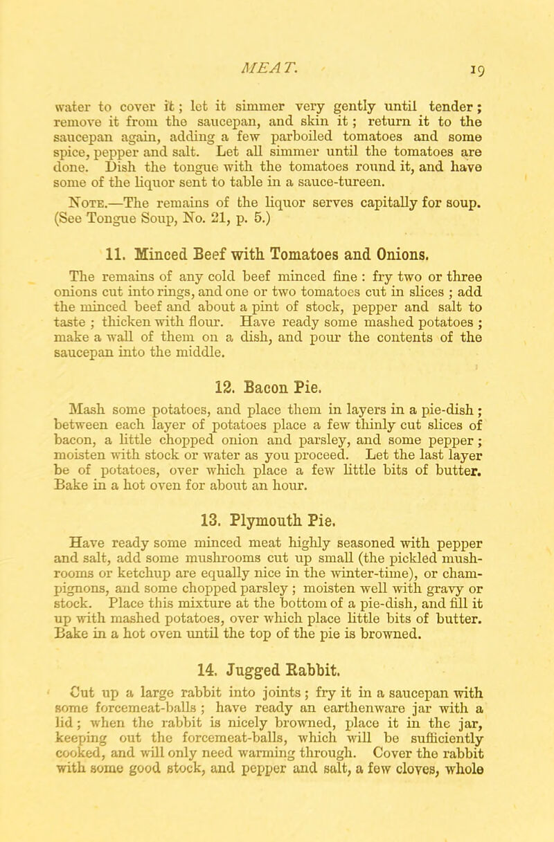 ME A T. water to cover it; let it simmer very gently until tender ; remove it from the saucepan, and skin it; return it to the saucepan again, adding a few parboiled tomatoes and some spice, pepper and salt. Let all simmer until the tomatoes are done. Dish the tongue: with the tomatoes round it, and have some of the liquor sent to table in a sauce-tureen. Note.—The remains of the liquor serves capitally for soup. (See Tongue Soup, No. 21, p. 5.) 11. Minced Beef with Tomatoes and Onions. The remains of any cold beef minced fine : fry two or three onions cut into rings, and one or two tomatoes cut in slices ; add the minced beef and about a pint of stock, pepper and salt to taste ; thicken with flour. Have ready some mashed potatoes ; make a wall of them on a dish, and pour the contents of the saucepan into the middle. 12. Bacon Pie. Mash some potatoes, and place them in layers in a pie-dish ; between each layer of potatoes place a few thinly cut slices of bacon, a little chopped onion and parsley, and some pepper; moisten with stock or water as you proceed. Let the last layer be of potatoes, over which place a few little bits of butter. Bake in a hot oven for about an hour. 13. Plymouth Pie. Have ready some minced meat highly seasoned with pepper and salt, add some mushrooms cut up small (the pickled mush- rooms or ketchup are equally nice in the winter-time), or cham- pignons, and some chopped parsley ; moisten well with gravy or stock. Place this mixture at the bottom of a pie-dish, and fill it up with mashed potatoes, over which place little bits of butter. Bake in a hot oven until the top of the pie is browned. 14. Jugged Babbit. Cut up a large rabbit into joints; fry it in a saucepan with some forcemeat-balls ; have ready an earthenware jar with a lid; when the rabbit is nicely browned, place it in the jar, keeping out the forcemeat-balls, which will be sufficiently cooked, and will only need warming through. Cover the rabbit with some good stock, and pepper and salt, a few cloves, whole