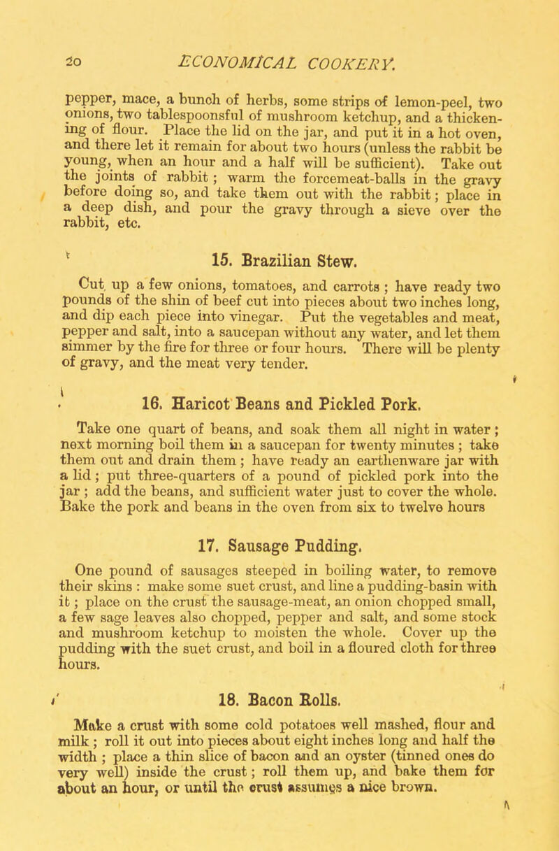pepper, mace, a bunoh of herbs, some strips of lemon-peel, two onions, two tablespoonsful of mushroom ketchup, and a thicken- ing of flour. Place the lid on the jar, and put it in a hot oven, and there let it remain for about two hours (unless the rabbit be young, when an hour and a half will be sufficient). Take out the joints of rabbit ; warm the forcemeat-balls in the gravy before doing so, and take them out with the rabbit; place in a deep dish, and pour the gravy through a sieve over the rabbit, etc. 15. Brazilian Stew. Cut up a few onions, tomatoes, and carrots ; have ready two pounds of the shin of beef cut into pieces about two inches long, and dip each piece into vinegar. Put the vegetables and meat, pepper and salt, into a saucepan without any water, and let them simmer by the fire for three or four hours. There will be plenty of gravy, and the meat very tender. ■ 16. Haricot Beans and Pickled Pork. Take one quart of beans, and soak them all night in water; next morning boil them in a saucepan for twenty minutes ; take them out and drain them ; have ready an earthenware jar with a lid; put three-quarters of a pound of pickled pork into the jar ; add the beans, and sufficient water just to cover the whole. Bake the pork and beans in the oven from six to twelve hours 17. Sausage Pudding. One pound of sausages steeped in boiling water, to remove their skins : make some suet crust, and line a pudding-basin with it; place on the crust the sausage-meat, an onion chopped small, a few sage leaves also chopped, pepper and salt, and some stock and mushroom ketchup to moisten the whole. Cover up the pudding with the suet crust, and boil in a floured cloth for three hours. /' 18. Bacon Rolls. Make a crust with some cold potatoes well mashed, flour and milk ; roll it out into pieces about eight inches long and half the width ; place a thin slice of bacon and an oyster (tinned ones do very well) inside the crust; roll them up, and bake them for about an hour, or until the crust assumes a nice brown.
