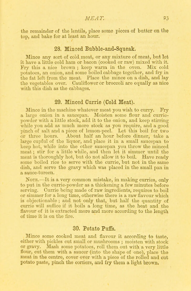 the remainder of the lentils, place some pieces of butter on the top, and bake for at least an hour. 28. Minced Bubble-ancl-Squeak. Mince any sort of cold meat, or any mixture of meat, but let it have a little cold ham or bacon (cooked or raw) mixed with it. Fry this a. nice brown ; keep warm in the oven. Mix cold potatoes, an onion, and some boiled cabbage together, and fry in the fat left from the meat. Place the mince on a dish, and lay the vegetables over. Cauliflower or broccoli are equally as nice with this dish as the cabbages. 29. Minced Currie (Cold Meat). Mince in the machine whatever meat you wish to curry. Fry a large onion in a saucepan. Moisten some flour and currie- powder with a little stock, add it to the onion, and keep stirring while you add as much more stock as you require, and a good pinch of salt and a piece of lemon-peel. Let this boil for two or three hours. About half an hour before dinner, take a large cupful of the liquor, and place it in a small saucepan to keep hot, while into the other saucepan you throw the minced meat; stir for a little while, and then let it simmer until the meat is thoroughly hot, but do not allow it to boil. Have ready some boiled rice to serve with the currie, but not in the same dish, and serve the gravy which was placed in the small pan in a sauce-tureen. Note.—It is a very common mistake, in making curries, only to put in the currie-powder as a thickening a few minutes before serving. Currie being made of raw ingredients, requires to boil or simmer for a long time, otherwise there is a raw flavour which is objectionable ; and not only that, but half the quantity of currie will suffice if it boils a long time, as the heat and the flavour of it is extracted more and more according to the length of time it is on the fire. 30. Potato Puffs. Mince some cooked meat and flavour it according to taste, either with pickles cut small or mushrooms ; moisten with stock or gravy. Mash some potatoes, roll them out with a very little flour, cut them with a saucer (into the shape of one), place the meat in the centre, cover over with a piece of the rolled and cut potato paste, pinch the corners, and fry them a light brown.