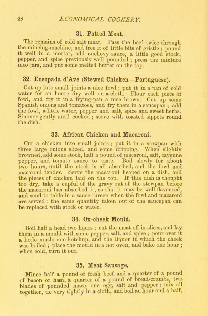 31. Potted Meat. The remains of cold salt meat. Pass the beef twice through the mincing-machine, and free it of little bits of gristle ; pound it well in a mortar, add anchovy sauce, a little good stock, pepper, and spice previously well pounded ; press the mixture into jars, and put some melted butter on the top. 32. Ensopada d’Ave (Stewed Chicken—Portuguese). Cut up into small joints a nice fowl ; put it in a pan of cold water for an hour; dry well on a cloth. Flour each piece of fowl, and fry it in a frying-pan a nice brown. Cut up some Spanish onions and tomatoes, and fry them in a saucepan ; add the fowl, a little water, pepper and salt, spice and sweet herbs. Simmer gently until cooked ; serve with toasted sippets round the dish. 33. African Chicken and Macaroni. Cut a chicken into small joints ; put it in a stewpan with three large onions sliced, and some dripping. When slightly browned, add some stock, half a pound of macaroni, salt, cayenne pepper, and tomato sauce to taste. Boil slowly for about two hours, until the stock is all absorbed, and the fowl and macaroni tender. Serve the macaroni heaped on a dish, and the pieces of chicken laid on the top. If this dish is thought too dry, take a cupful of the gravy out of the stewpan before the macaroni has absorbed it, so that it may be well flavoured, and send to table in a sauce-tureen when the fowl and macaroni are served : the same quantity taken out of the saucepan can be replaced with stock or water. 34. Ox-cheek Mould. Boil half a head two hours ; cut the meat off in slices, and lay them in a mould with some pepper, salt, and spice ; pour over it a little mushroom ketchup, and the liquor in which the cheek was boiled ; place the mould in a hot oven, and bake one hour ; when cold, turn it out. 35. Meat Sausage. Mince half a pound of fresh beef and a quarter of a pound of bacon or haan, a quarter of a pound of bread-crumbs, two blades of pounded mace, one egg, salt and pepper; mix all together, tie very tightly in a cloth, and boil an hour and a half,