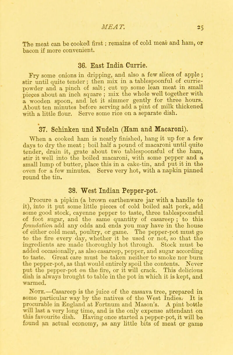 The meat can be cooked first: remains of cold meat and ham, or bacon if more convenient. 36. East India Currie. Fry some onions in dripping, and also a few slices of apple ; stir until quite tender; then mix in a tablespoonful of currie- powder and a pinch of salt; cut up some lean meat in small pieces about an inch square ; mix the whole well together with a wooden spoon, and let it simmer gently for three hours. About ten minutes before serving add a pint of milk thickened with a little flour. Serve some rice on a separate dish. • 37. Schinken und Nudeln (Ham and Macaroni). When a cooked ham is nearly finished, hang it up for a few days to dry the meat; boil half a pound of macaroni until quite tender, drain it, grate about two tablespoonsful of the ham, stir it well into the boiled macaroni, with some pepper and a small lump of butter, place this in a cake-tin, and put it in the oven for a few minutes. Serve very hot, with a napkin pinned round the tin. 38. West Indian Pepper-pot. Procure a pipkin (a brown earthenware jar with a handle to it), into it put some little pieces of cold boiled salt pork, add some good stock, cayenne pepper to taste, three tablespoonsful of foot sugar, and the same quantity of casareep ; to this foundation add any odds and ends you may have in the house of either cold meat, poultry, or game. The pepper-pot must go to the fire every day, whether it be used or not, so that the ingredients are made thoroughly hot through. Stock must be added occasionally, as also casareep, pepper, and sugar according to taste. Great care must be taken neither to smoke nor burn the pepper-pot, as that would entirely spoil the contents. Never put the pepper-pot on the fire, or it will crack. This delicious dish is always brought to table in the pot in which it is kept, and warmed. Note.—Casareep is the juice of the cassava tree, prepared in some particular way by the natives of the West Indies.- It is procurable in England at Fortnum and Mason’s. A pint bottle will last a very long time, and is the only expense attendant on this favourite dish. Having once started a pepper-pot, it will be found an actual economy, as any little bits of meat or game