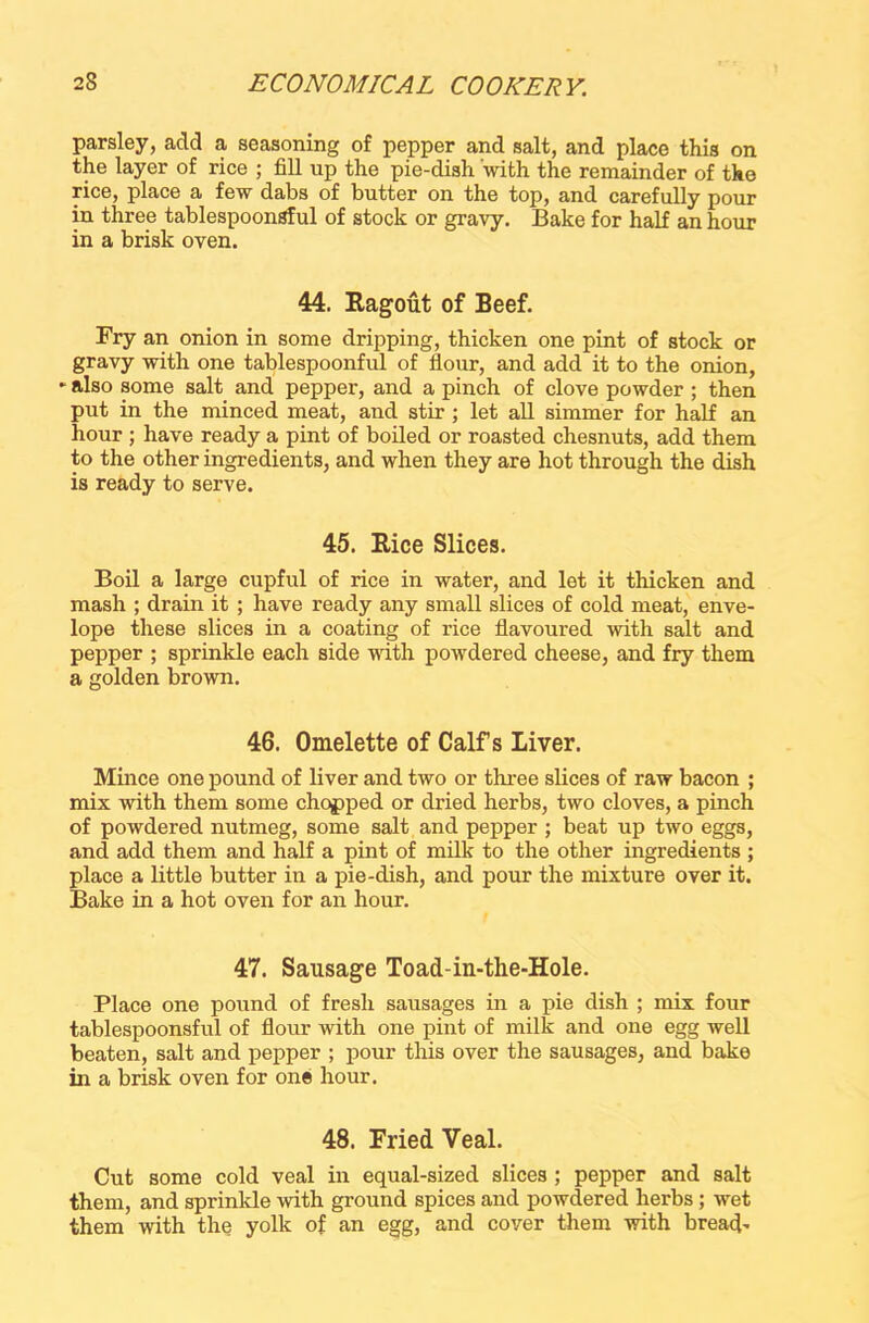 parsley, add a seasoning of pepper and salt, and place this on the layer of rice ; fill up the pie-dish with the remainder of the rice, place a few dabs of butter on the top, and carefully pour in three tablespoonSful of stock or gravy. Bake for half an hour in a brisk oven. 44. Ragout of Beef. Fry an onion in some dripping, thicken one pint of stock or gravy with one tablespoonful of flour, and add it to the onion, * also some salt and pepper, and a pinch of clove powder ; then put in the minced meat, and stir ; let all simmer for half an hour ; have ready a pint of boiled or roasted chesnuts, add them to the other ingredients, and when they are hot through the dish is ready to serve. 45. Rice Slices. Boil a large cupful of rice in water, and let it thicken and mash ; drain it ; have ready any small slices of cold meat, enve- lope these slices in a coating of rice flavoured with salt and pepper ; sprinkle each side with powdered cheese, and fry them a golden brown. 46. Omelette of Calf s Liver. Mince one pound of liver and two or three slices of raw bacon ; mix with them some chopped or dried herbs, two cloves, a pinch of powdered nutmeg, some salt and pepper ; beat up two eggs, and add them and half a pint of milk to the other ingredients ; place a little butter in a pie-dish, and pour the mixture over it. Bake in a hot oven for an hour. 47. Sausage Toad-in-the-Hole. Place one pound of fresh sausages in a pie dish ; mix four tablespoonsful of flour with one pint of milk and one egg well beaten, salt and pepper ; pour this over the sausages, and bake in a brisk oven for one hour. 48. Fried Veal. Cut some cold veal in equal-sized slices ; pepper and salt them, and sprinkle with ground spices and powdered herbs ; wet them with the yolk of an egg, and cover them with bread-