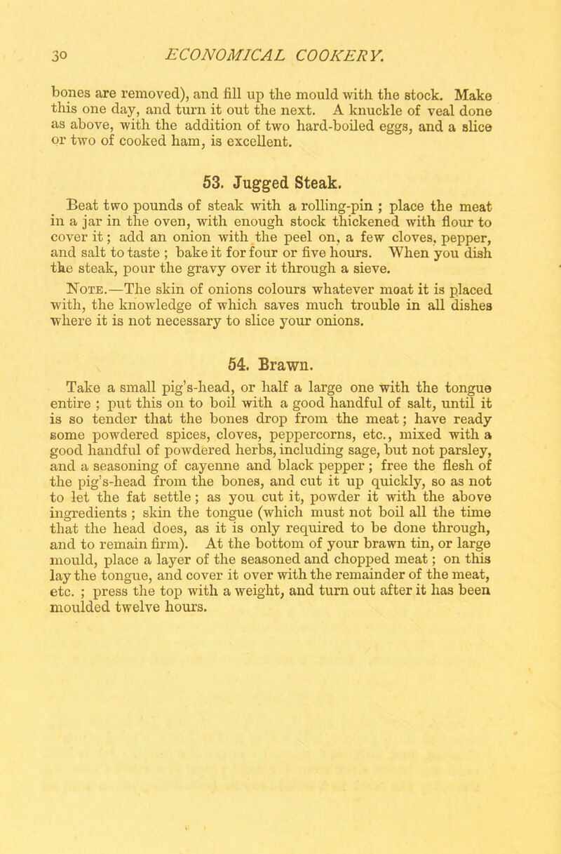 bones are removed), and fill up the mould with the stock. Make this one day, and turn it out the next. A knuckle of veal done as above, with the addition of two hard-boiled eggs, and a slice or two of cooked ham, is excellent. 53. Jugged Steak. Beat two pounds of steak with a rolling-pin ; place the meat in a jar in the oven, with enough stock thickened with flour to cover it; add an onion with the peel on, a few cloves, pepper, and salt to taste ; bake it for four or five hours. When you dish the steak, pour the gravy over it through a sieve. Note.—The skin of onions colours whatever moat it is placed with, the knowledge of which saves much trouble in all dishes where it is not necessary to slice your onions. 54. Brawn. Take a small pig’s-head, or half a large one with the tongue entire ; put this on to boil with a good handful of salt, until it is so tender that the bones drop from the meat; have ready some powdered spices, cloves, peppercorns, etc., mixed with a good handful of powdered herbs, including sage, but not parsley, and a seasoning of cayenne and black pepper ; free the flesh of the pig’s-head from the bones, and cut it up quickly, so as not to let the fat settle; as you cut it, powder it with the above ingredients ; skin the tongue (which must not boil all the time that the head does, as it is only required to be done through, and to remain firm). At the bottom of your brawn tin, or large mould, place a layer of the seasoned and chopped meat; on this lay the tongue, and cover it over with the remainder of the meat, etc. ; press the top with a weight, and turn out after it has been moulded twelve hours.