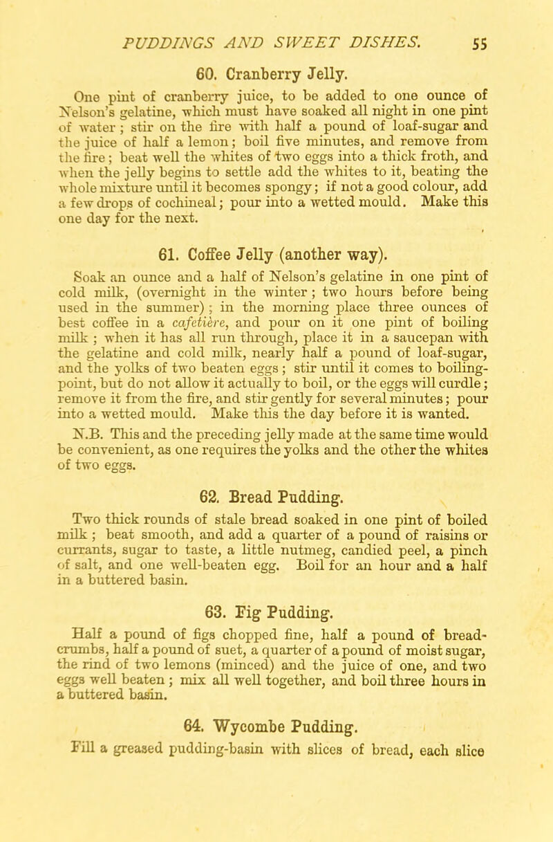 60. Cranberry Jelly. One pint of cranberry juice, to be added to one ounce of Nelson’s gelatine, which must have soaked all night in one pint of water ; stir on the lire with half a pound of loaf-sugar and the juice of half a lemon; boil five minutes, and remove from the fire; beat well the whites of two eggs into a thick froth, and when the jelly begins to settle add the whites to it, beating the whole mixture until it becomes spongy; if not a good colour, add a few drops of cochineal; pour into a wetted mould. Make this one day for the next. 61. Coffee Jelly (another way). Soak an ounce and a half of Nelson’s gelatine in one pint of cold milk, (overnight in the winter ; two hours before being used in the summer) ; in the morning place three ounces of best coffee in a cafetiere, and pour on it one pint of boiling milk ; when it has all run through, place it in a saucepan with the gelatine and cold milk, nearly half a pound of loaf-sugar, and the yolks of two beaten eggs ; stir until it comes to boiling- point, but do not allow it actually to boil, or the eggs will curdle; remove it from the fire, and stir gently for several minutes; pour into a wetted mould. Make this the day before it is wanted. N.B. This and the preceding jelly made at the same time would be convenient, as one requires the yolks and the other the whites of two eggs. 62. Bread Pudding. Two thick rounds of stale bread soaked in one pint of boiled milk ; beat smooth, and add a quarter of a pound of raisins or currants, sugar to taste, a little nutmeg, candied peel, a pinch of salt, and one well-beaten egg. Boil for an hour and a half in a buttered basin. 63. Pig Pudding. Half a pound of figs chopped fine, half a pound of bread- crumbs, half a pound of suet, a quarter of a pound of moist sugar, the rind of two lemons (minced) and the juice of one, and two eggs well beaten ; mix all well together, and boil three hours in a buttered basin. 64. Wycombe Pudding. Fill a greased pudding-basin with slices of bread, each slice