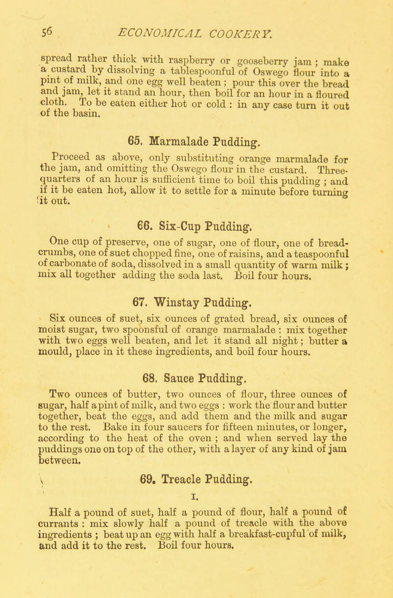 spread ratlier thick with raspberry or gooseberry jam ; make a custard by dissolving a tablespoonful of Oswego flour into a pint of milk, and one egg well beaten; pour this over the bread and jam, let it stand an hour, then boil for an hour in a floured cloth. To be eaten either hot or cold : in any case turn it out of the basin. 65. Marmalade Pudding. Proceed as above, only substituting orange marmalade for the jam, and omitting the Oswego flour in the custard. Three- quarters of an hour is sufficient time to boii this pudding ; and if it be eaten hot, allow it to settle for a minute before turning 'it out. • 66. Six-Cup Pudding. One cup of preserve, one of sugar, one of flour, one of bread- crumbs, one of suet chopped fine, one of raisins, and a teaspoonful of carbonate of soda, dissolved in a small quantity of warm milk; mix all together adding the soda last. Boil four hours. 67. Winstay Pudding. Six ounces of suet, six ounces of grated bread, six ounces of moist sugar, two spoonsful of orange marmalade : mix together with two eggs well beaten, and let it stand all night; butter a mould, place in it these ingredients, and boil four hours. 68. Sauce Pudding. Two ounces of butter, two ounces of flour, three ounces of sugar, half apint of milk, and two eggs : work the flour and butter together, beat the eggs, and add them and the milk and sugar to the rest. Bake in four saucers for fifteen minutes, or longer, according to the heat of the oven ; and when served lay the puddings one on top of the other, with a layer of any kind of jam between. \ 69. Treacle Pudding. i. Half a pound of suet, half a pound of flour, half a pound of currants : mix slowly half a pound of treacle with the above ingredients ; beat up an egg with half a breakfast-cupful of milk, and add it to the rest. Boil four hours.