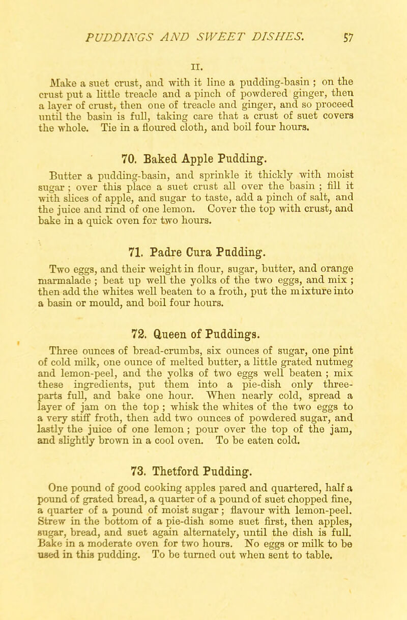 ii. Make a suet crust, and with it line a pudding-basin ; on the crust put a little treacle and a pinch of powdered ginger, then a layer of crust, then one of treacle and ginger, and so proceed until the basin is full, taking care that a crust of suet covers the whole. Tie in a floured cloth, and boil four hours. 70. Baked Apple Pudding. Butter a pudding-basin, and sprinkle it thickly with moist sugar ; over this place a suet crust all over the basin ; fill it with slices of apple, and sugar to taste, add a pinch of salt, and the juice and rind of one lemon. Cover the top with crust, and bake in a quick oven for two hours. 71. Padre Cura Padding. Two eggs, and their weight in flour, sugar, butter, and orange marmalade ; beat up well the yolks of the two eggs, and mix ; then add the whites well beaten to a froth, put the mixture into a basin or mould, and boil four hours. 72. Queen of Puddings. Three ounces of bread-crumbs, six ounces of sugar, one pint of cold milk, one ounce of melted butter, a little grated nutmeg and lemon-peel, and the yolks of two eggs well beaten ; mix these ingredients, put them into a pie-dish only three- parts full, and bake one hour. When nearly cold, spread a layer of jam on the top ; whisk the whites of the two eggs to a very stiff froth, then add two ounces of powdered sugar, and lastly the juice of one lemon ; pour over the top of the jam, and slightly brown in a cool oven. To be eaten cold. 73. Thetford Pudding. One pound of good cooking apples pared and quartered, half a pound of grated bread, a quarter of a pound of suet chopped fine, a quarter of a pound of moist sugar; flavour with lemon-peel. Strew in the bottom of a pie-dish some suet first, then apples, sugar, bread, and suet again alternately, until the dish is full. Bake in a moderate oven for two hours. No eggs or milk to be used in this pudding. To be turned out when sent to table.