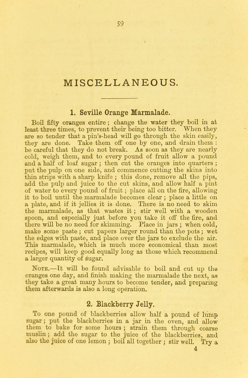 MISCELLANEOUS. 1. Seville Orange Marmalade. Boil fifty oranges entire; change the water they boil in at least three times, to prevent their being too bitter. When they are so tender that a pin’s-head will go through the skin easily, they are done. Take them off one by one, and drain them : be careful that they do not break. As soon as they are nearly cold, weigh them, and to every pound of fruit allow a pound and a half of loaf sugar; then cut the oranges into quarters ; put the pulp on one side, and commence cutting the skins into thin strips with a sharp knife ; this done, remove all the pips, add the pulp and juice to the cut skins, and allow half a pint of water to every pound of fruit; place all on the fire, allowing it to boil until the marmalade becomes clear; place a little on a plate, and if it jellies it is done. There is no need to skim the marmalade, as that wastes it; stir well with a wooden spoon, and especially just before you take it off the fire, and there will be no need for skimming. Place in jars ; when cold, make some paste ; cut papers larger round than the pots ; wet the edges with paste, and place over the jars to exclude the air. This marmalade, which is much more economical than most recipes, will keep good equally long as those which recommend a larger quantity of 3ugar. Note.—It will be found advisable to boil and cut up the oranges one day, and finish making the marmalade the next, as they take a great many hours to become tender, and preparing them afterwards is also a long operation. 2. Blackberry Jelly. To one pound of blackberries allow half a pound of lump sugar; put the blackberries in a jar in the oven, and allow them to bake for some hours ; strain them through coarse muslin; add the sugar to the juice of the blackberries, and also the juice of one lemon ; boil all together ; stir well. Try a