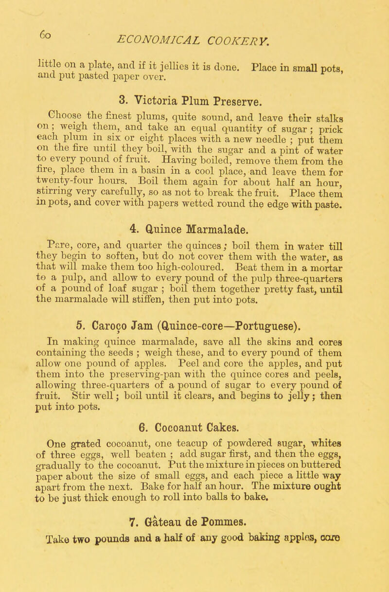 ECONOMICAL COOKERY. little on a plate, and if it jellies it is done. Place in small pots, and put pasted paper over. 3. Victoria Plum Preserve. Choose the finest plums, quite sound, and leave their stalks on ; weigh them, and take an equal quantity of sugar ; prick each plum in six or eight places with a new needle ; put them on the fire until they boil, with the sugar and a pint of water to every pound of fruit. Having boiled, remove them from the fire, place them in a basin in a cool place, and leave them for twenty-four hours. Boil them again for about half an hour, stirring very carefully, so as not to break the fruit. Place them in pots, and cover with papers wetted round the edge with paste. 4. Quince Marmalade. Pare, core, and quarter the quinces ; boil them in water till they begin to soften, but do not cover them with the water, as that will make them too high-coloured. Beat them in a mortar to a pulp, and allow to every pound of the pulp three-quarters of a pound of loaf sugar ; boil them together pretty fast, until the marmalade will stiffen, then put into pots. 5. Caroco Jam (Quince-core—Portuguese). In making quince marmalade, save all the skins and cores containing the seeds ; weigh these, and to every pound of them allow one pound of apples. Peel and core the apples, and put them into the preserving-pan with the quince cores and peels, allowing three-quarters of a pound of sugar to every pound of fruit. Stir well; boil until it clears, and begins to jelly j then put into pots. 6. Cocoanut Cakes. One grated cocoanut, one teacup of powdered sugar, whites of three eggs, well beaten ; add sugar first, and then the eggs, gradually to the cocoanut. Put the mixture in pieces on buttered paper about the size of small eggs, and each piece a little way apart from the next. Bake for half an hour. The mixture ought to be just thick enough to roll into balls to bake. 7. Gateau de Pommes. Take two pounds and a half of any good baking apples, oaro