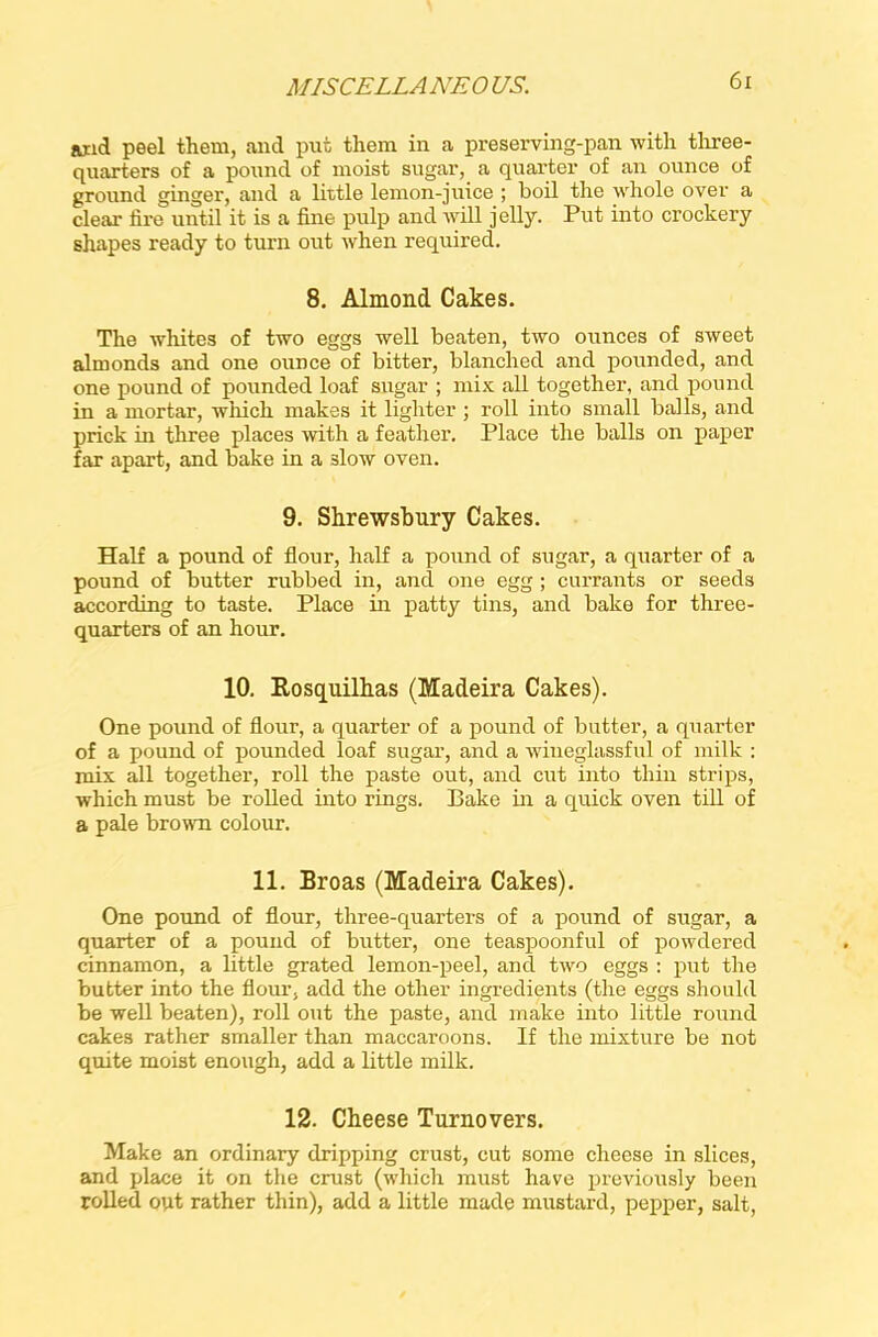 and peel them, and put them in a preserving-pan with three- quarters of a pound of moist sugar, a quarter of an ounce of ground ginger, and a little lemon-juice ; boil the whole over a clear fire until it is a fine pulp and will jelly. Put into crockery shapes ready to turn out when required. 8. Almond Cakes. The whites of two eggs well beaten, two ounces of sweet almonds and one ounce of bitter, blanched and pounded, and one pound of pounded loaf sugar ; mix all together, and pound in a mortar, which makes it lighter ; roll into small balls, and prick in three places with a feather. Place the balls on paper far apart, and bake in a 3low oven. 9. Shrewsbury Cakes. Half a pound of flour, half a pound of sugar, a quarter of a pound of butter rubbed in, and one egg ; currants or seeds according to taste. Place in patty tins, and bake for three- quarters of an hour. 10. Rosquilhas (Madeira Cakes). One pound of flour, a quarter of a pound of butter, a quarter of a pound of pounded loaf sugar, and a wineglassful of milk : mix all together, roll the paste out, and cut into thin strips, which must be rolled into rings. Bake in a quick oven till of a pale brown colour. 11. Broas (Madeira Cakes). One pound of flour, three-quarters of a pound of sugar, a quarter of a pound of butter, one teaspoonful of powdered cinnamon, a little grated lemon-peel, and two eggs : put the butter into the flow, add the other ingredients (the eggs should be well beaten), roll out the paste, and make into little round cakes rather smaller than maccaroons. If the mixture be not quite moist enough, add a little milk. 12. Cheese Turnovers. Make an ordinary dripping crust, cut some cheese in slices, and place it on the crust (which must have previously been rolled out rather thin), add a little made mustard, pepper, salt,