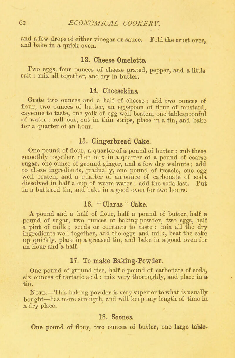and a few drops of either vinegar or sauce. Fold the crust over, and bake in a quick oven. 13. Cheese Omelette. Two eggs, four ounces of cheese grated, pepper, and a little salt : mix all together, and fry in butter. 14. Cheesekins. Grate two ounces and a half of cheese ; add two ounces of flour, two ounces of butter, an eggspoon of flour of mustard, cayenne to taste, one yolk of egg well beaten, one tablespoonful of water : roll out, cut in thin strips, place in a tin, and bake for a quarter of an hour. 15. Gingerbread Cake. One pound of flour, a quarter of a pound of butter : rub these smoothly together, then mix in a quarter of a pound of coarse sugar, one ounce of ground ginger, and a few dry walnuts ; add to these ingredients, gradually, one pound of treacle, one egg well beaten, and a quarter of an ounce of carbonate of soda dissolved in half a cup of warm water : add the soda last. Put in a buttered tin, and bake in a good oven for two hours. 16. “ Claras” Cake. A pound and a half of flour, half a pound of butter, half a pound of sugar, two ounces of baking-powder, two eggs, half a pint of milk ; seeds or currants to taste : mix all the dry ingredients well together, add the eggs and milk, beat the cake up quickly, place in a greased tin, and bake in a good oven for an hour and a half. 17. To make Baking-Powder. One pound of ground rice, half a pound of carbonate of soda, six ounces of tartaric acid : mix very thoroughly, and place in a tin. Note.—This baking-powder is very superior to what is usually bought—has more strength, and will keep any length of time in a dry place. 18. Scones. One pound of flour, two ounces of butter, one large table*