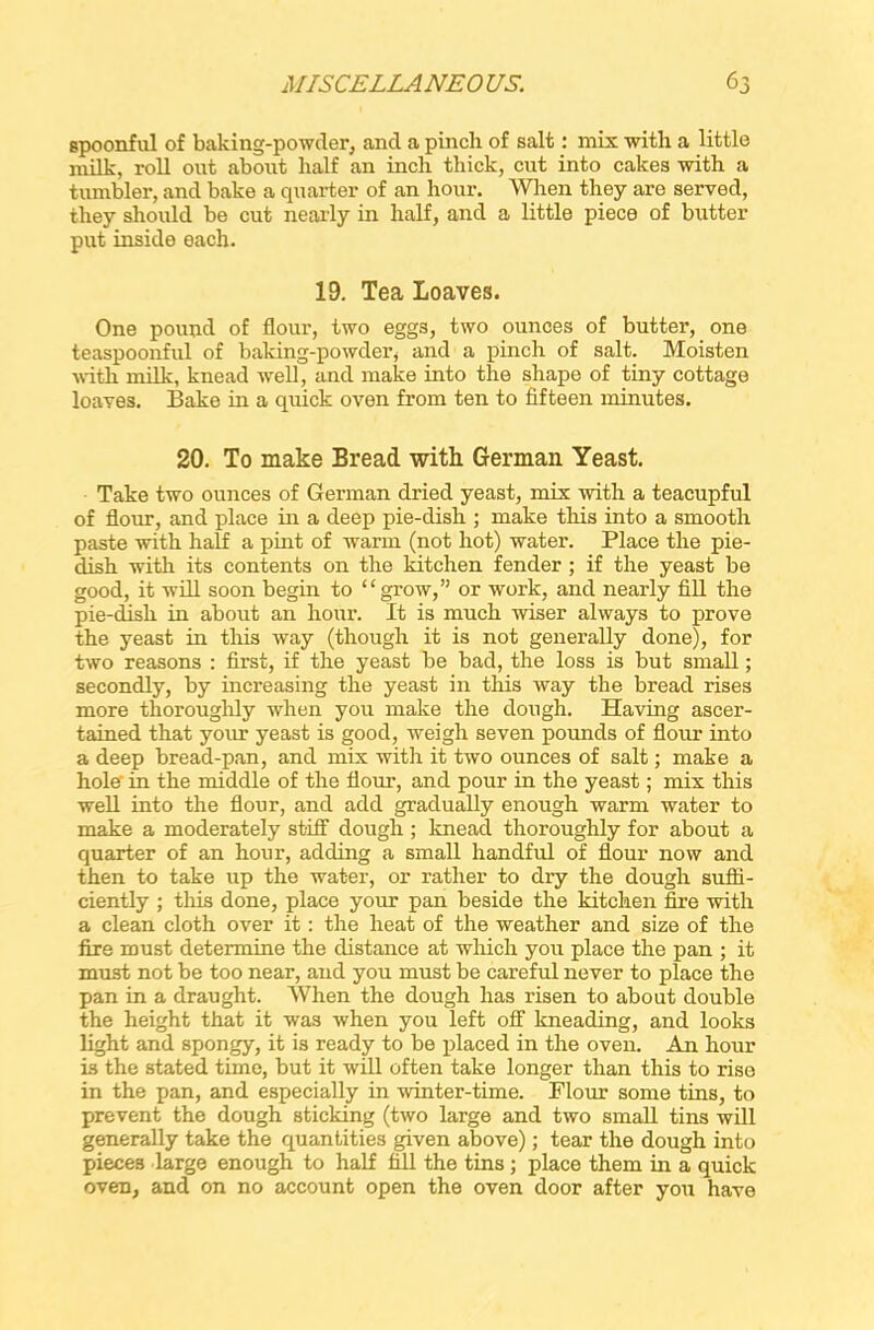 spoonful of baking-powder, and a pinch of salt: mix with a little milk, roll out about half an inch thick, cut into cakes with a tumbler, and bake a quarter of an hour. When they are served, they should be cut nearly in half, and a little piece of butter put inside each. 19. Tea loaves. One pound of flour, two eggs, two ounces of butter, one teaspoonful of baking-powder, and a pinch of salt. Moisten with milk, knead well, and make into the shape of tiny cottage loaves. Bake in a quick oven from ten to fifteen minutes. 20. To make Bread with German Yeast. Take two ounces of German dried yeast, mix with a teacupful of flour, and place in a deep pie-dish ; make this into a smooth paste with half a pint of warm (not hot) water. Place the pie- dish with its contents on the kitchen fender ; if the yeast be good, it will soon begin to “grow,” or work, and nearly fill the pie-dish in about an hour. It is much wiser always to prove the yeast in this way (though it is not generally done), for two reasons : first, if the yeast be bad, the loss is but small; secondly, by increasing the yeast in this way the bread rises more thoroughly when you make the dough. Having ascer- tained that your yeast is good, weigh seven pounds of flour into a deep bread-pan, and mix with it two ounces of salt; make a hole' in the middle of the flour, and pour in the yeast; mix this well into the flour, and add gradually enough warm water to make a moderately stiff dough ; knead thoroughly for about a quarter of an hour, adding a small handful of flour now and then to take up the water, or rather to dry the dough suffi- ciently ; this done, place your pan beside the kitchen fire with a clean cloth over it: the heat of the weather and size of the fire must determine the distance at which you place the pan ; it must not be too near, and you must be careful never to place the pan in a draught. When the dough has risen to about double the height that it was when you left off kneading, and looks light and spongy, it is ready to be placed in the oven. An hour is the stated time, but it will often take longer than this to rise in the pan, and especially in winter-time. Flour some tins, to prevent the dough sticking (two large and two small tins will generally take the quantities given above); tear the dough into pieces large enough to half fill the tins ; place them in a quick oven, and on no account open the oven door after you have