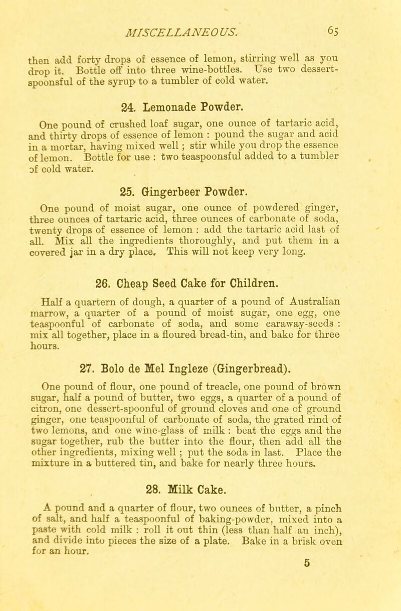 then add forty drops of essence of lemon, stirring well as you drop it. Bottle off into three wine-bottles. Use two dessert- spoonsful of the syrup to a tumbler of cold water. 24. Lemonade Powder. One pound of crushed loaf sugar, one ounce of tartaric acid, and thirty drops of essence of lemon : pound the sugar and acicl in a mortar, having mixed well; stir while you drop the essence of lemon. Bottle for use : two teaspoonsful added to a tumbler of cold water. 25. Gingerbeer Powder. One pound of moist sugar, one ounce of powdered ginger, three ounces of tartaric acid, three ounces of carbonate of soda, twenty drops of essence of lemon : add the tartaric acid last of all. Mix all the ingredients thoroughly, and put them in a covered jar in a dry place. This will not keep very long. 26. Cheap Seed Cake for Children. Half a quartern of dough, a quarter of a pound of Australian marrow, a quarter of a pound of moist sugar, one egg, one teaspoonful of carbonate of soda, and some caraway-seeds : mix all together, place in a floured bread-tin, and bake for three h0UT3. 27. Bolo de Mel Ingleze (Gingerbread). One pound of flour, one pound of treacle, one pound of brown sugar, half a pound of butter, two eggs, a quarter of a pound of citron, one dessert-spoonful of ground cloves and one of ground ginger, one teaspoonful of carbonate of soda, the grated rind of two lemons, and one wine-glass of milk : beat the eggs and the sugar together, rub the butter into the flour, then add all the other ingredients, mixing well ; put the soda in last. Place the mixture in a buttered tin, and bake for nearly three hours. 28. Milk Cake. A pound and a quarter of flour, two ounces of butter, a pinch of salt, and half a teaspoonful of baking-powder, mixed into a paste with cold milk : roll it out thin (less than half an inch), and divide into pieces the size of a plate. Bake in a brisk oven for an hour. 5