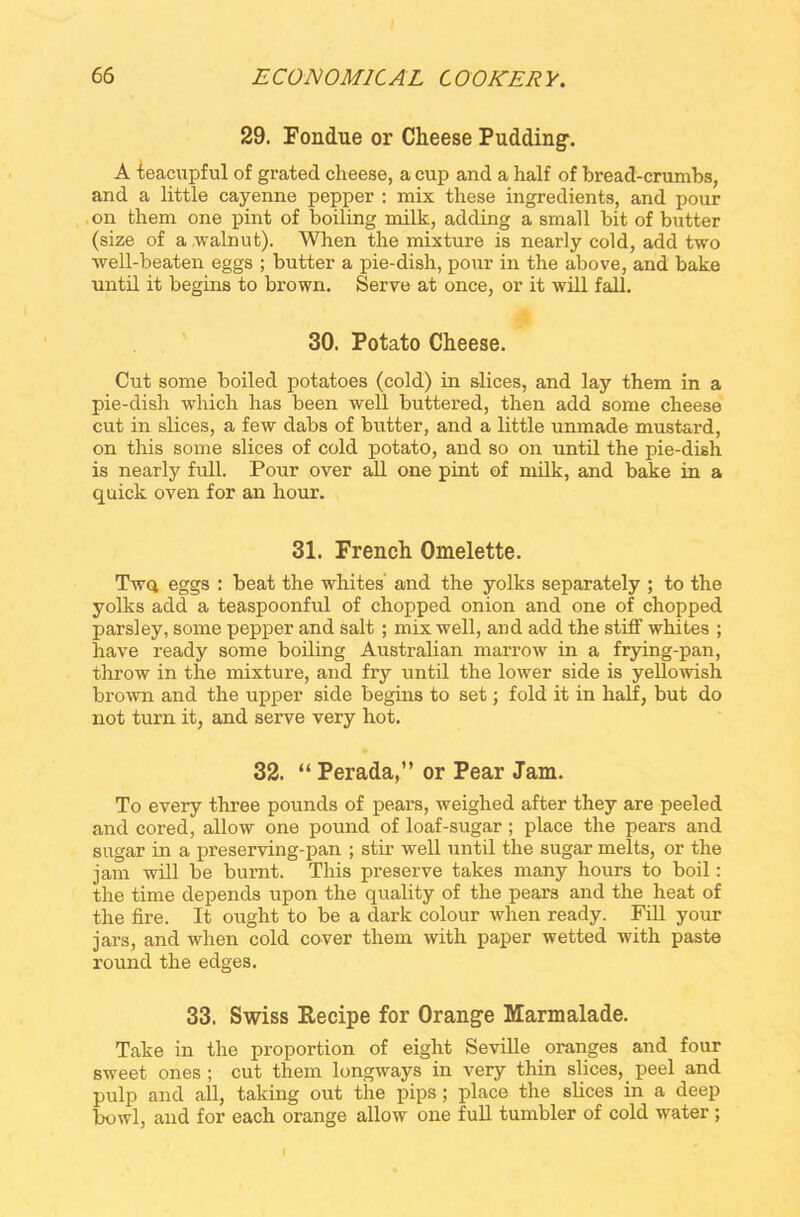 29. Fondue or Cheese Pudding-. A teacupful of grated cheese, a cup and a half of bread-crumbs, and a little cayenne pepper : mix these ingredients, and pour on them one pint of boiling milk, adding a small bit of butter (size of a walnut). When the mixture is nearly cold, add two well-beaten eggs ; butter a pie-dish, pour in the above, and bake until it begins to brown. Serve at once, or it will fall. 30. Potato Cheese. Cut some boiled potatoes (cold) in slices, and lay them in a pie-dish which has been well buttered, then add some cheese cut in slices, a few dabs of butter, and a little unmade mustard, on this some slices of cold potato, and so on until the pie-dish is nearly full. Pour over all one pint of milk, and bake in a quick oven for an hour. 31. French Omelette. Twq eggs : beat the whites and the yolks separately ; to the yolks add a teaspoonful of chopped onion and one of chopped parsley, some pepper and salt ; mix well, and add the stiff whites ; have ready some boiling Australian marrow in a frying-pan, throw in the mixture, and fry until the lower side is yellowish brown and the upper side begins to set; fold it in half, but do not turn it, and serve very hot. 32. “ Perada,” or Pear Jam. To every three pounds of pears, weighed after they are peeled and cored, allow one pound of loaf-sugar; place the pears and sugar in a preserving-pan ; stir well until the sugar melts, or the jam will be burnt. This preserve takes many hours to boil: the time depends upon the quality of the pears and the heat of the fire. It ought to be a dark colour when ready. Fill your jars, and when cold cover them with paper wetted with paste round the edges. 33. Swiss Recipe for Orang-e Marmalade. Take in the proportion of eight Seville oranges and four sweet ones; cut them longways in very thin slices, peel and pulp and all, taking out the pips ; place the slices in a deep bowl, and for each orange allow one full tumbler of cold water;