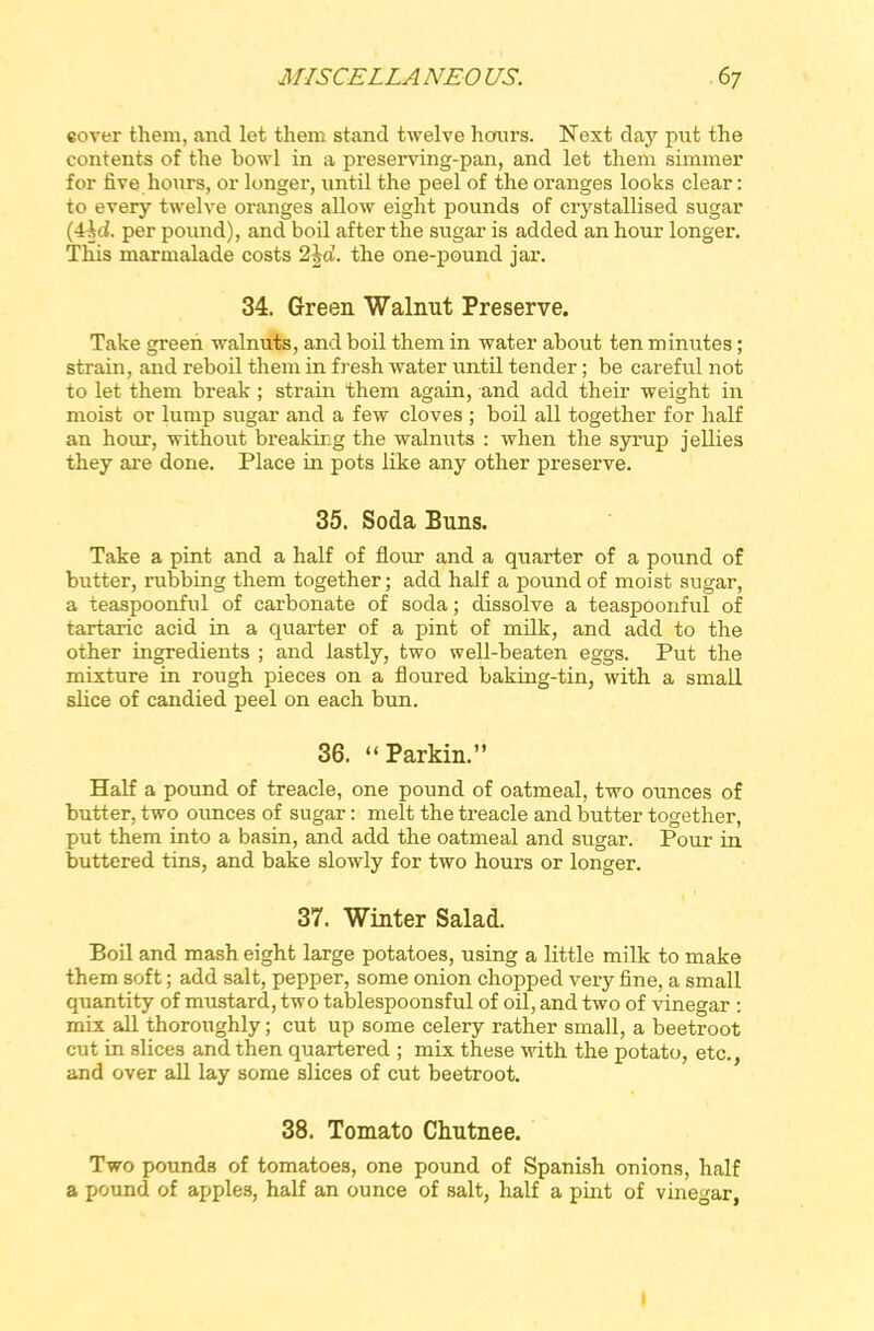 eover them, and let them stand twelve hours. Next day put the contents of the bowl in a preserving-pan, and let them simmer for five hours, or longer, until the peel of the oranges looks clear: to every twelve oranges allow eight pounds of crystallised sugar (ihd. per pound), and boil after the sugar is added an hour longer. This marmalade costs 2\d. the one-pouncl jar. 34. Green Walnut Preserve. Take green walnuts, and boil them in water about ten minutes; strain, and reboil them in fresh water until tender; be careful not to let them break; strain them again, and add their weight in moist or lump sugar and a few cloves ; boil all together for half an hour, without breaking the walnuts : when the syrup jellies they are done. Place in pots like any other preserve. 35. Soda Buns. Take a pint and a half of flour and a quarter of a pound of butter, rubbing them together; add half a pound of moist sugar, a teaspoonful of carbonate of soda; dissolve a teaspoonful of tartaric acid in a quarter of a pint of milk, and add to the other ingredients ; and lastly, two well-beaten eggs. Put the mixture in rough pieces on a floured baking-tin, with a small slice of candied peel on each bun. 36. “Parkin.” Half a pound of treacle, one pound of oatmeal, two ounces of butter, two ounces of sugar: melt the treacle and butter together, put them into a basin, and add the oatmeal and sugar. Pour in buttered tins, and bake slowly for two hours or longer. 37. Winter Salad. Boil and mash eight large potatoes, using a little milk to make them soft; add salt, pepper, some onion chopped very fine, a small quantity of mustard, two tablespoonsful of oil, and two of vinegar : mix all thoroughly; cut up some celery rather small, a beetroot cut in slices and then quartered ; mix these with the potato, etc., and over all lay some slices of cut beetroot. 38. Tomato Chutnee. Two pounds of tomatoes, one pound of Spanish onions, half a pound of apples, half an ounce of salt, half a pint of vinegar, 1