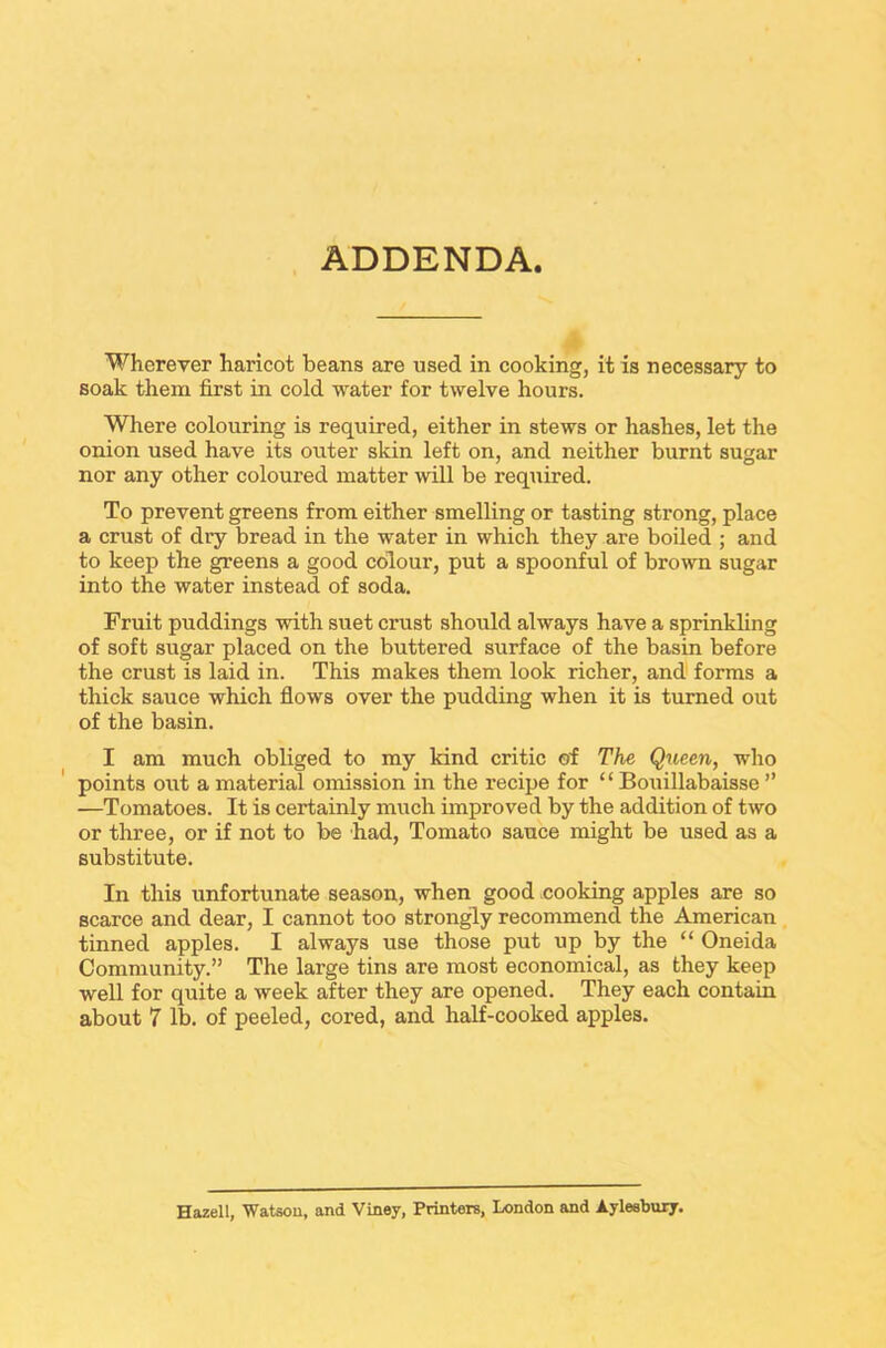 ADDENDA Wherever haricot beans are used in cooking, it is necessary to soak them first in cold water for twelve hours. Where colouring is required, either in stews or hashes, let the onion used have its outer skin left on, and neither burnt sugar nor any other coloured matter will be required. To prevent greens from either smelling or tasting strong, place a crust of dry bread in the water in which they are boiled ; and to keep the greens a good colour, put a spoonful of brown sugar into the water instead of soda. Fruit puddings with suet crust should always have a sprinkling of soft sugar placed on the buttered surface of the basin before the crust is laid in. This makes them look richer, and forms a thick sauce which flows over the pudding when it is turned out of the basin. I am much obliged to my kind critic of The Queen, who points out a material omission in the recipe for £ ‘ Bouillabaisse ” —Tomatoes. It is certainly much improved by the addition of two or three, or if not to be had, Tomato sauce might be used as a substitute. In this unfortunate season, when good cooking apples are so scarce and dear, I cannot too strongly recommend the American tinned apples. I always use those put up by the “ Oneida Community.” The large tins are most economical, as they keep well for quite a week after they are opened. They each contain about 7 lb. of peeled, cored, and half-cooked apples. Hazell, Watson, and Viney, Printers, London and Aylesbury.