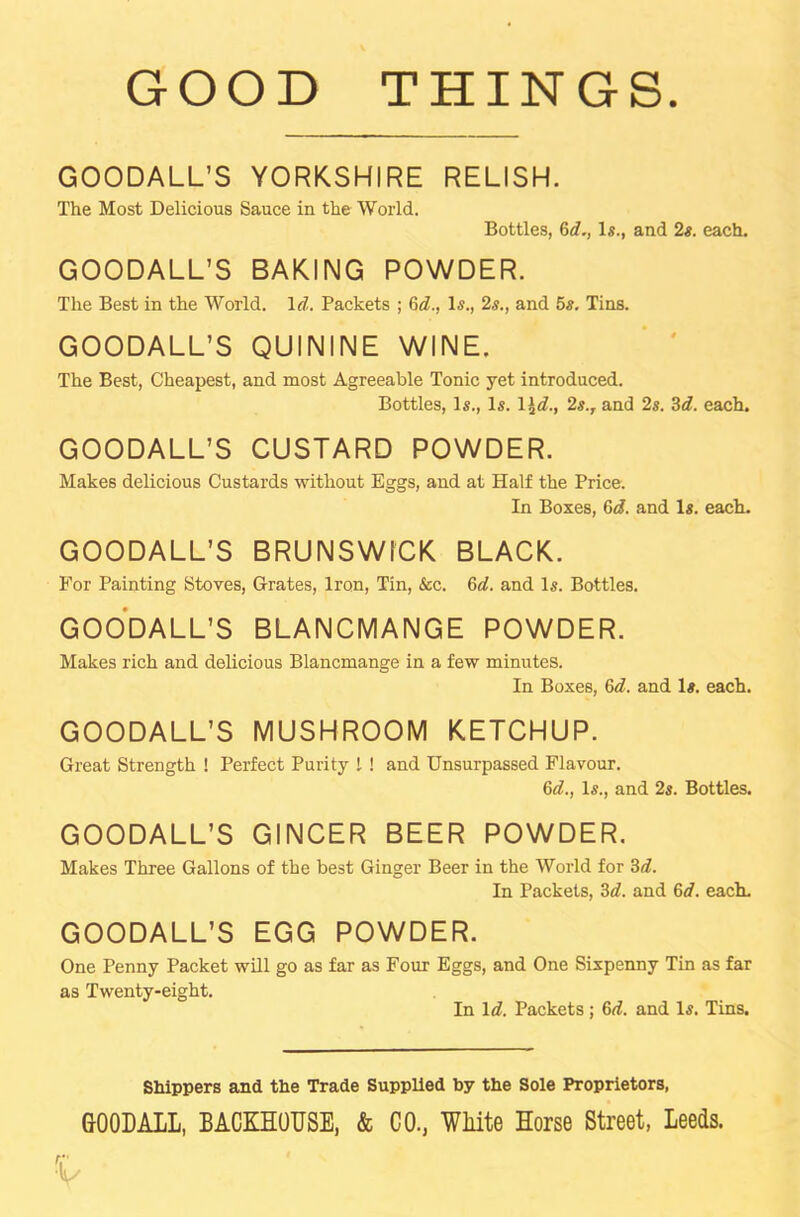 GOOD THINGS GOODALL’S YORKSHIRE RELISH. The Most Delicious Sauce in the World. Bottles, 6d., Is., and 2s. each. GOODALL’S BAKING POWDER. The Best in the World. Id. Packets ; 6c?., Is., 2s., and 5s. Tins. GOODALL’S QUININE WINE. The Best, Cheapest, and most Agreeable Tonic yet introduced. Bottles, Is., Is. 1 \d., 2s.r and 2s. 3c?. each. GOODALL’S CUSTARD POWDER. Makes delicious Custards without Eggs, and at Half the Price. In Boxes, 6d. and Is. each. GOODALL’S BRUNSWICK BLACK. For Painting Stoves, Grates, Iron, Tin, &c. 6c?. and Is. Bottles. GOODALL’S BLANCMANGE POWDER. Makes rich and delicious Blancmange in a few minutes. In Boxes, 6d. and Is. each. GOODALL’S MUSHROOM KETCHUP. Great Strength ! Perfect Purity l ! and Unsurpassed Flavour. 6c?., Is., and 2s. Bottles. GOODALL’S GINCER BEER POWDER. Makes Three Gallons of the best Ginger Beer in the World for 3d. In Packets, 3d. and 6c?. each. GOODALL’S EGG POWDER. One Penny Packet will go as far as Four Eggs, and One Sixpenny Tin as far as Twenty-eight. In 1 d. Packets ; 6c?. and Is. Tins. Shippers and the Trade Supplied by the Sole Proprietors, GOODALL, BACKHOUSE, & CO., White Horse Street, Leeds.