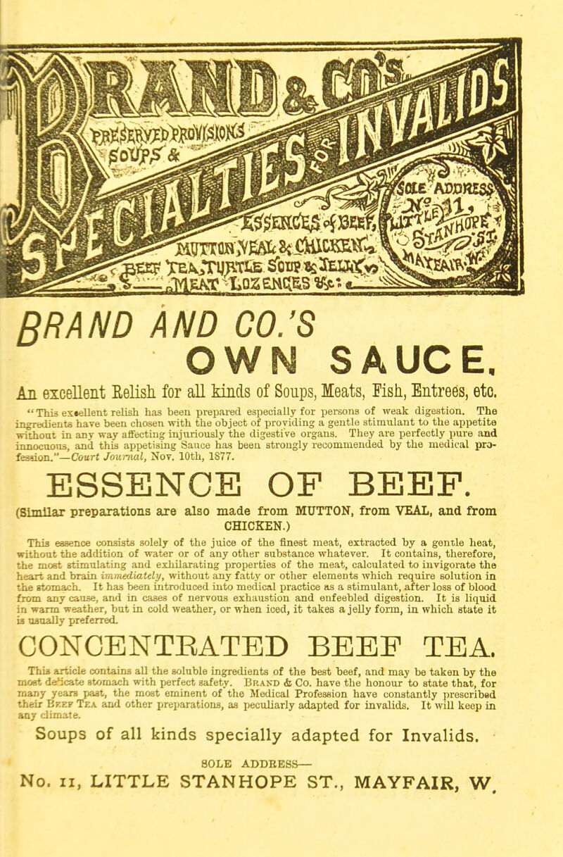 'Em TE^TgpxLB sToiip.isacBj^^vS *— nlYlEATC <LPZSWfcS v*' RRAND AND CO.’S OWN SAUCE. An excellent Relish, for all kinds of Soups, Meats, Fish, Entrees, etc. “ This excellent relish has been prepared especially for persons of weak digestion. The ingredients have been chosen with the object of providing a gentle stimulant to the appetite without in any way affecting injuriously the digesti ve organs. They are perfectly pure and innocuous, and this appetising Sauce has been strongly recommended by the medical pro- fession.—Court Journal, Nor. 10th, 1877. ESSENCE OF BEEF. (Similar preparations are also made from MUTTON, from VEAL, and from CHICKEN.) This essence consists solely of the juice of the finest meat, extracted by a gontle heat, without the addition of water or of any other substance whatever. It contains, therefore, the most stimulating and exhilarating properties of the meat, calculated to invigorate the heart and brain immediately, without any fatty or other elements which require solution in the stomach. It has been introduced into medical practice as a stimulant, after loss of blood from any cause, and in cases of nervous exhaustion and enfeebled digestion. It is liquid in warm weather, but in cold weather, or when iced, it takes a jelly form, in which state it is usually preferred. CONCENTBATED BEEF TEA. Thi3 article contains all the soluble ingredients of the best beef, and may be taken by the moat deb cate Btomach with perfect safety. Brand & Co. have the honour to state that, for many yeare past, the most eminent of the Medical Profession have constantly prescribed their Beef Tea and other preparations, as peculiarly adapted for invalids. It will keep in any climate. Soups of all kinds specially adapted for Invalids. SOLE ADDBESS— No. n, LITTLE STANHOPE ST., MAYFAIR, W.