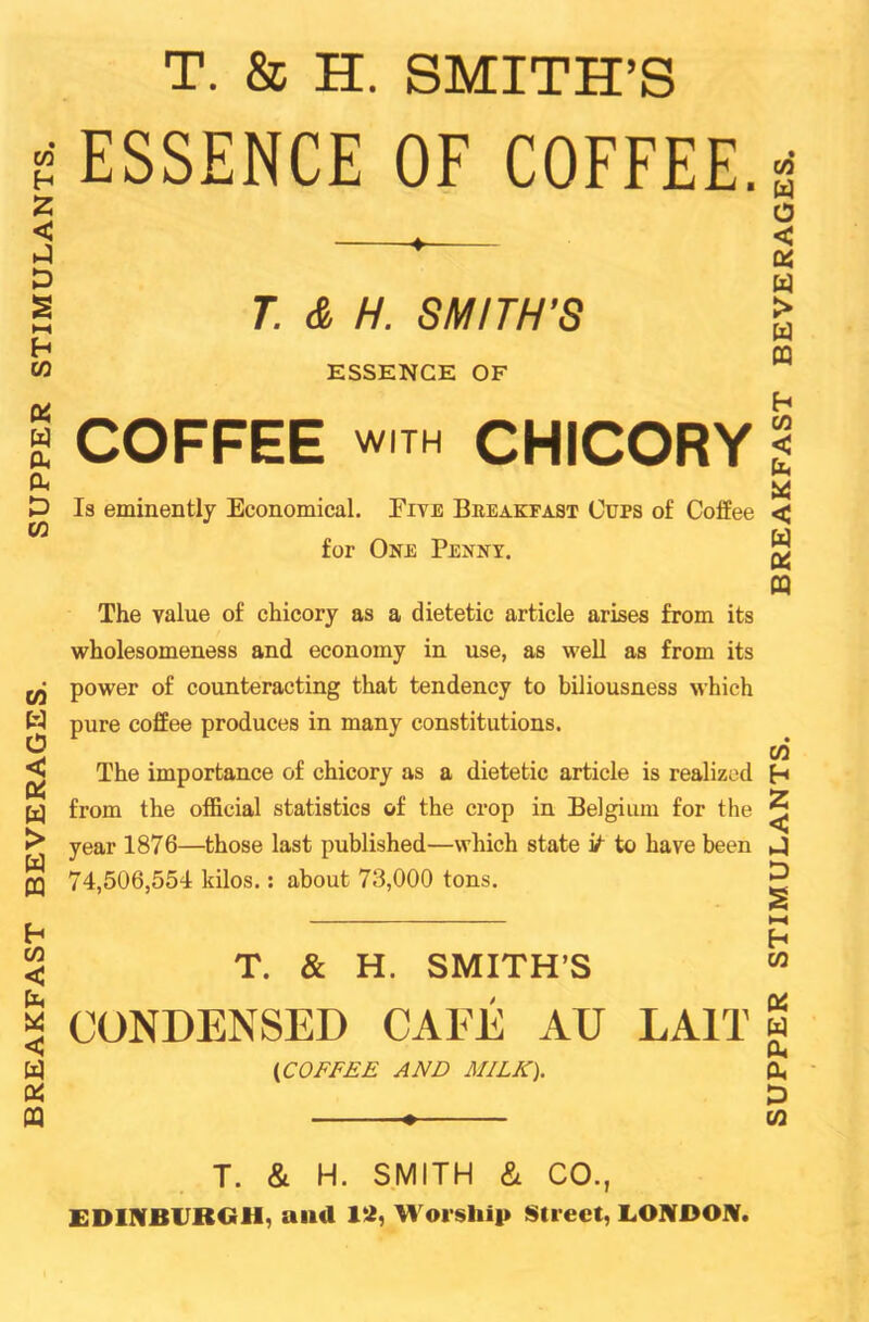 BREAKFAST BEVERAGES. SUPPER STIMULANTS T. & H. SMITH’S ' ESSENCE OF COFFEE. • ♦ T. & H. SMITH’S ESSENCE OF COFFEE with CHICORY Is eminently Economical. Five Breakfast Cups of Coffee for One Penny. The value of chicory as a dietetic article arises from its power of counteracting that tendency to biliousness which pure coffee produces in many constitutions. The importance of chicory as a dietetic article is realized from the official statistics of the crop in Belgium for the year 1876—those last published—which state it to have been 74,506,554 kilos.: about 73,000 tons. T. & H. SMITH’S CONDENSED CAEE AU LA1T (iCOFFEE AND MILK). T. & H. SMITH &L CO., EDINBURGH, ami 12, Worship Street, LONDON. SUPPER STIMULANTS. BREAKFAST BEVERAGES,