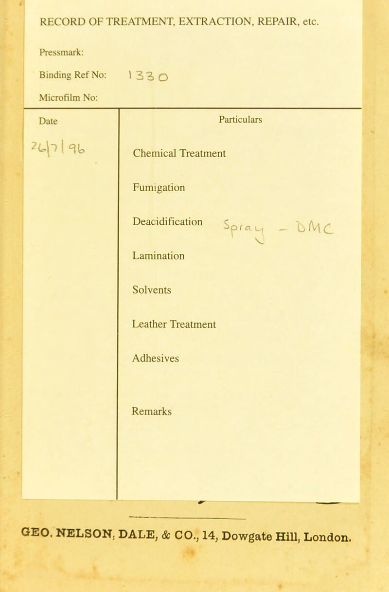 RECORD OF TREATMENT, EXTRACTION, REPAIR, etc. Pressmark: Binding Ref No: 1 33o Microfilm No: Date Particulars 1 ^ Chemical Treatment Fumigation Deacidification Spf*^( , bMC Lamination Solvents Leather Treatment Adhesives Remarks GEO. NELSON. DALE, & CO., 14, Dowgate Hill, London.